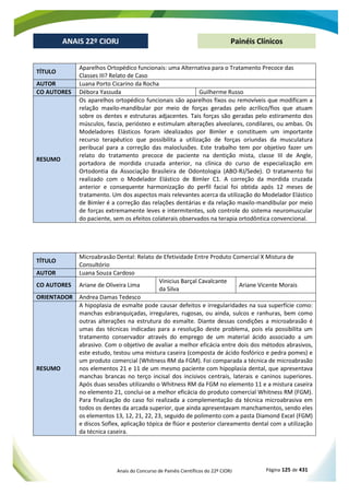 Anais do Concurso de Painéis Científicos do 22º CIORJ Página 125 de 431
ANAIS 22º CIORJ
ANAIS 22º CIORJ Painéis Clínicos
TÍTULO
Aparelhos Ortopédico funcionais: uma Alternativa para o Tratamento Precoce das
Classes III? Relato de Caso
AUTOR Luana Porto Cicarino da Rocha
CO AUTORES Débora Yassuda Guilherme Russo
RESUMO
Os aparelhos ortopédico funcionais são aparelhos fixos ou removíveis que modificam a
relação maxilo-mandibular por meio de forças geradas pelo acrílico/fios que atuam
sobre os dentes e estruturas adjacentes. Tais forças são geradas pelo estiramento dos
músculos, fascia, periósteo e estimulam alterações alveolares, condilares, ou ambas. Os
Modeladores Elásticos foram idealizados por Bimler e constituem um importante
recurso terapêutico que possibilita a utilização de forças oriundas da musculatura
peribucal para a correção das maloclusões. Este trabalho tem por objetivo fazer um
relato do tratamento precoce de paciente na dentição mista, classe III de Angle,
portadora de mordida cruzada anterior, na clínica do curso de especialização em
Ortodontia da Associação Brasileira de Odontologia (ABO-RJ/Sede). O tratamento foi
realizado com o Modelador Elástico de Bimler C1. A correção da mordida cruzada
anterior e consequente harmonização do perfil facial foi obtida após 12 meses de
tratamento. Um dos aspectos mais relevantes acerca da utilização do Modelador Elástico
de Bimler é a correção das relações dentárias e da relação maxilo-mandibular por meio
de forças extremamente leves e intermitentes, sob controle do sistema neuromuscular
do paciente, sem os efeitos colaterais observados na terapia ortodôntica convencional.
TÍTULO
Microabrasão Dental: Relato de Efetividade Entre Produto Comercial X Mistura de
Consultório
AUTOR Luana Souza Cardoso
CO AUTORES Ariane de Oliveira Lima
Vinicius Barçal Cavalcante
da Silva
Ariane Vicente Morais
ORIENTADOR Andrea Damas Tedesco
RESUMO
A hipoplasia de esmalte pode causar defeitos e irregularidades na sua superfície como:
manchas esbranquiçadas, irregulares, rugosas, ou ainda, sulcos e ranhuras, bem como
outras alterações na estrutura do esmalte. Diante dessas condições a microabrasão é
umas das técnicas indicadas para a resolução deste problema, pois ela possibilita um
tratamento conservador através do emprego de um material ácido associado a um
abrasivo. Com o objetivo de avaliar a melhor eficácia entre dois dos métodos abrasivos,
este estudo, testou uma mistura caseira (composta de ácido fosfórico e pedra pomes) e
um produto comercial (Whitness RM da FGM). Foi comparada a técnica de microabrasão
nos elementos 21 e 11 de um mesmo paciente com hipoplasia dental, que apresentava
manchas brancas no terço incisal dos incisivos centrais, laterais e caninos superiores.
Após duas sessões utilizando o Whitness RM da FGM no elemento 11 e a mistura caseira
no elemento 21, conclui-se a melhor eficácia do produto comercial Whitness RM (FGM).
Para finalização do caso foi realizada a complementação da técnica microabrasiva em
todos os dentes da arcada superior, que ainda apresentavam manchamentos, sendo eles
os elementos 13, 12, 21, 22, 23, seguido de polimento com a pasta Diamond Excel (FGM)
e discos Soflex, aplicação tópica de flúor e posterior clareamento dental com a utilização
da técnica caseira.
 