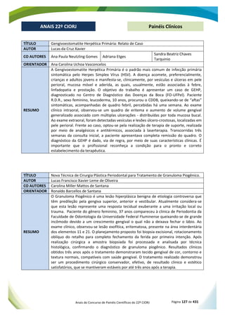 Anais do Concurso de Painéis Científicos do 22º CIORJ Página 127 de 431
ANAIS 22º CIORJ
ANAIS 22º CIORJ Painéis Clínicos
TÍTULO Gengivoestomatite Herpética Primária: Relato de Caso
AUTOR Lucas da Cruz Xavier
CO AUTORES Ana Paula Neutzling Gomes Adriana Etges
Sandra Beatriz Chaves
Tarquinio
ORIENTADOR Ana Carolina Uchoa Vasconcelos
RESUMO
A Gengivoestomatite Herpética Primária é o padrão mais comum de infecção primária
sintomática pelo Herpes Simplex Vírus (HSV). A doença acomete, preferencialmente,
crianças e adultos jovens e manifesta-se, clinicamente, por vesículas e úlceras em pele
perioral, mucosa móvel e aderida, as quais, usualmente, estão associadas à febre,
linfadopatia e prostação. O objetivo do trabalho é apresentar um caso de GEHP,
diagnosticado no Centro de Diagnóstico das Doenças da Boca (FO-UFPel). Paciente
R.D.R., sexo feminino, leucoderma, 10 anos, procurou o CDDB, queixando-se de “aftas”
sintomáticas, acompanhadas de quadro febril, percebidas há uma semana. Ao exame
clínico intraoral, observou-se um quadro de eritema e aumento de volume gengival
generalizado associado com múltiplas ulcerações - distribuídas por toda mucosa bucal.
Ao exame extraoral, foram detectadas vesículas e lesões úlcero-crostosas, localizadas em
pele perioral. Frente ao caso, optou-se pela realização de terapia de suporte, realizada
por meio de analgésicos e antitérmicos, associada à laserterapia. Transcorridas três
semanas da consulta inicial, a paciente apresentava completa remissão do quadro. O
diagnóstico da GEHP é dado, via de regra, por meio de suas características clínicas. É
importante que o profissional reconheça a condição para o pronto e correto
estabelecimento da terapêutica.
TÍTULO Nova Técnica de Cirurgia Plástica Periodontal para Tratamento de Granuloma Piogênico.
AUTOR Lucas Francisco Xavier Leme de Oliveira
CO AUTORES Carolina Miller Mattos de Santana
ORIENTADOR Ronaldo Barcellos de Santana
RESUMO
O Granuloma Piogênico é uma lesão hiperplásica benigna de etiologia controversa que
têm predileção pela gengiva superior, anterior e vestibular. Atualmente considera-se
que esta lesão represente uma resposta tecidual exuberante a uma irritação local ou
trauma. Paciente do gênero feminino, 37 anos compareceu à clinica de Periodontia da
Faculdade de Odontologia da Universidade Federal Fluminense queixando-se de grande
incômodo devido a um crescimento gengival o qual não a deixava fechar o lábio. Ao
exame clínico, observou-se lesão exofítica, eritematosa, presente na área interdentária
dos elementos 11 e 21. O planejamento proposto foi biopsia excisional, rotacionamento
oblíquo do retalho para completo fechamento da ferida por primeira intenção. Após
realização cirúrgica a amostra biopsiada foi processada e analisada por técnica
histológica, confirmando o diagnóstico de granuloma piogênico. Resultados clínicos
obtidos três anos após o tratamento demonstraram tecido gengival de cor, contorno e
textura normais, compatíveis com saúde gengival. O tratamento realizado demonstrou
ser um procedimento cirúrgico conservador, efetivo, de resultado clinico e estético
satisfatórios, que se mantiveram estáveis por até três anos após a terapia.
 