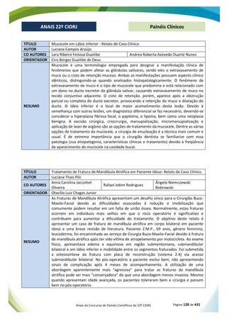 Anais do Concurso de Painéis Científicos do 22º CIORJ Página 128 de 431
ANAIS 22º CIORJ
ANAIS 22º CIORJ Painéis Clínicos
TÍTULO Mucocele em Lábio Inferior - Relato de Caso Clínico
AUTOR Luciana Campos Araújo
CO AUTORES Lara Ribeiro Feitosa Duailibe Andrea Roberta Azevedo Duarte Nunes
ORIENTADOR Ciro Borges Duailibe de Deus
RESUMO
Mucocele é uma terminologia empregada para designar a manifestação clínica de
fenômenos que podem afetar as glândulas salivares, sendo eles o extravasamento de
muco ou o cisto de retenção mucoso. Ambas as manifestações possuem aspecto clínico
idênticos, distinguindo-se quando analisados histopatologicamente. O fenômeno de
extravasamento de muco é o tipo de mucocele que predomina e está relacionado com
um dano no ducto excretor da glândula salivar, causando extravasamento de muco no
tecido conjuntivo adjacente. O cisto de retenção, porém, aparece após a obstrução
parcial ou completa do ducto excretor, provocando a retenção do muco e dilatação do
ducto. O lábio inferior é o local de maior acometimento desta lesão. Devido à
semelhança com outras lesões, um diagnóstico diferencial se faz necessário, devendo-se
considerar a hiperplasia fibrosa focal, o papiloma, o lipoma, bem como uma neoplasia
benigna. A excisão cirúrgica, criocirurgia, marsupialização, micromarsupialização e
aplicação de laser de argônio são as opções de tratamento da mucocele. Dentre as várias
opções de tratamento da mucocele, a cirurgia de enucleação é a técnica mais comum e
usual. É de extrema importância que o cirurgião dentista se familiarize com essa
patologia (sua etiopatogenia, características clínicas e tratamento) devido à freqüência
de aparecimento do mucocele na cavidade bucal.
TÍTULO Tratamento de Fratura de Mandíbula Atrófica em Paciente Idoso: Relato de Caso Clínico.
AUTOR Luciana Thais Pilz
CO AUTORES
Anna Carolina Jaccottet
Oliveira
Rafael Jobim Rodrigues
Ângelo Niemczewski
Bobrowski
ORIENTADOR Otacílio Luiz Chagas Junior
RESUMO
As Fraturas de Mandíbula Atrófica apresentam um desafio único para o Cirurgião Buco-
Maxilo-Facial devido as dificuldades associadas à redução e imobilização que
comumente podem resultar em um falta de união óssea. Normalmente, estas fraturas
ocorrem em indivíduos mais velhos em que o risco operatório é significativo e
contribuem para aumentar a dificuldade do tratamento. O objetivo deste relato é
apresentar um caso de fratura de mandíbula atrófica em corpo bilateral em paciente
idoso e uma breve revisão de literatura. Paciente Z.M.P., 69 anos, gênero feminino,
leucoderma, foi encaminhada ao serviço de Cirurgia Buco-Maxilo-Facial devido à fratura
de mandíbula atrófica após ter sido vítima de atropelamento por motocicleta. Ao exame
físico, apresentava edema e equimose em região submentoniana, submandibular
bilateral e em lábio inferior e mobilidade entre os segmentos fraturados. Foi submetida
a osteossíntese da fratura com placa de reconstrução (sistema 2.4) via acesso
submandibular bilateral. No pós-operatório a paciente evolui bem, não apresentando
sinais de complicação após 4 meses de acompanhamento. A utilização de uma
abordagem aparentemente mais “agressiva” para tratar as fraturas da mandíbula
atrófica pode ser mais "conservadora" do que uma abordagem menos invasiva. Mesmo
quando apresentam idade avançada, os pacientes toleraram bem a cirurgia e passam
bem no pós-operatório.
 