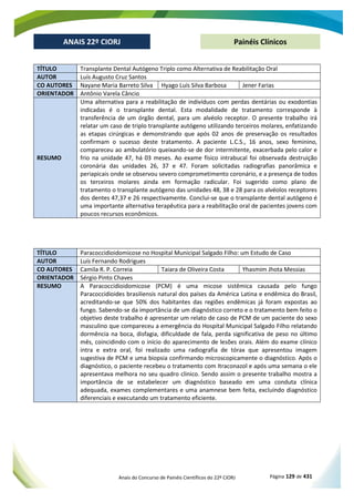 Anais do Concurso de Painéis Científicos do 22º CIORJ Página 129 de 431
ANAIS 22º CIORJ
ANAIS 22º CIORJ Painéis Clínicos
TÍTULO Transplante Dental Autógeno Triplo como Alternativa de Reabilitação Oral
AUTOR Luís Augusto Cruz Santos
CO AUTORES Nayane Maria Barreto Silva Hyago Luís Silva Barbosa Jener Farias
ORIENTADOR Antônio Varela Câncio
RESUMO
Uma alternativa para a reabilitação de indivíduos com perdas dentárias ou exodontias
indicadas é o transplante dental. Esta modalidade de tratamento corresponde à
transferência de um órgão dental, para um alvéolo receptor. O presente trabalho irá
relatar um caso de triplo transplante autógeno utilizando terceiros molares, enfatizando
as etapas cirúrgicas e demonstrando que após 02 anos de preservação os resultados
confirmam o sucesso deste tratamento. A paciente L.C.S., 16 anos, sexo feminino,
compareceu ao ambulatório queixando-se de dor intermitente, exacerbada pelo calor e
frio na unidade 47, há 03 meses. Ao exame físico intrabucal foi observada destruição
coronária das unidades 26, 37 e 47. Foram solicitadas radiografias panorâmica e
periapicais onde se observou severo comprometimento coronário, e a presença de todos
os terceiros molares ainda em formação radicular. Foi sugerido como plano de
tratamento o transplante autógeno das unidades 48, 38 e 28 para os alvéolos receptores
dos dentes 47,37 e 26 respectivamente. Conclui-se que o transplante dental autógeno é
uma importante alternativa terapêutica para a reabilitação oral de pacientes jovens com
poucos recursos econômicos.
TÍTULO Paracoccidioidomicose no Hospital Municipal Salgado Filho: um Estudo de Caso
AUTOR Luís Fernando Rodrigues
CO AUTORES Camila R. P. Correia Taiara de Oliveira Costa Yhasmim Jhota Messias
ORIENTADOR Sérgio Pinto Chaves
RESUMO A Paracoccidioidomicose (PCM) é uma micose sistêmica causada pelo fungo
Paracoccidioides brasiliensis natural dos países da América Latina e endêmica do Brasil,
acreditando-se que 50% dos habitantes das regiões endêmicas já foram expostas ao
fungo. Sabendo-se da importância de um diagnóstico correto e o tratamento bem feito o
objetivo deste trabalho é apresentar um relato de caso de PCM de um paciente do sexo
masculino que compareceu a emergência do Hospital Municipal Salgado Filho relatando
dormência na boca, disfagia, dificuldade de fala, perda significativa de peso no último
mês, coincidindo com o início do aparecimento de lesões orais. Além do exame clínico
intra e extra oral, foi realizado uma radiografia de tórax que apresentou imagem
sugestiva de PCM e uma biopsia confirmando microscopicamente o diagnóstico. Após o
diagnóstico, o paciente recebeu o tratamento com Itraconazol e após uma semana o ele
apresentava melhora no seu quadro clinico. Sendo assim o presente trabalho mostra a
importância de se estabelecer um diagnóstico baseado em uma conduta clínica
adequada, exames complementares e uma anamnese bem feita, excluindo diagnóstico
diferenciais e executando um tratamento eficiente.
 