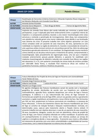 Anais do Concurso de Painéis Científicos do 22º CIORJ Página 13 de 431
ANAIS 22º CIORJ
ANAIS 22º CIORJ Painéis Clínicos
TÍTULO
Reabilitação de Elementos Unitários Anteriores Utilizando Implantes Ósseo integrados
de Diâmetro Reduzido com Conexão Cone Morse
AUTOR Amanda Gomes Pizzolato
CO AUTORES Amanda Garcia Mayworm Élson Braga de Mello Osmar de Agostinho Neto
ORIENTADOR Jeter Bochnia Ribeiro
RESUMO
Implantes de conexão Cone Morse vêm sendo indicados por minimizar a perda óssea
perimplantar, o que é explicado pelo forte embricamento entre a superfície interna do
implante e o componente protético, levando a uma menor movimentação entre estas
estruturas e evitando a penetração de microrganismos. Além disso, tais componentes
com plataforma reduzida geram uma menor reabsorção óssea devido à sua localização
mais distante da crista. O presente trabalho tem como objetivo apresentar um caso
clínico complexo onde um paciente do sexo masculino, 42 anos, apresentou-se com
mobilidade no implante na região do elemento 21, levando à necessidade de removê-lo;
este suportava ambos incisivos centrais em uma prótese parcial fixa. Além da sobrecarga
biomecânica gerada pelo elemento 11 em cantilever, foi diagnosticado trauma mecânico
crônico devido ao uso de placa noturna para o tratamento de apneia, comprometendo a
ósseointegração. Após procedimento de regeneração óssea, uma vez que o implante
instalado anteriormente possuía grande diâmetro, o paciente foi reabilitado com
implantes ósseointegrados de diâmetro reduzido com conexão Cone Morse nas regiões
dos elementos 11 e 21, com posterior cimentação de coroas totais de zircônia usinadas
por CAD-CAM. Desta forma, o resultado final mostrou-se eficaz em restituir os
parâmetros funcionais, estéticos e fonéticos do paciente.
TÍTULO
Fratura Mandibular Por Projétil de Arma de Fogo em Paciente com Vulnerabilidade
Facial: Relato de Caso.
AUTOR Amanda Veiga Francisco da Silva
CO AUTORES Gilberto Leal Grade Letícia Kirst Post Michelle Zardin Furich
ORIENTADOR Otacílio Luiz Chagas Junior
RESUMO
Os agentes etiológicos das fraturas mandibulares variam de acordo com a localização
geográfica do estudo, distribuídos de acordo com sua freqüência em: acidentes
automobilísticos, agressão física, acidentes desportivos, por armas de fogo e fraturas
patológicas. A violência e o uso indiscriminado das armas de fogo tornaram os
ferimentos por projétil de arma de fogo (PAF), comum nos grandes centros e geralmente
acometem a região maxilofacial, principalmente o terço inferior da face. Nos ferimentos
por PAF em face, predominam as fraturas cominutivas em mandíbula e a presença de
focos infecciosos. A forma de tratamento clássico das fraturas mandibulares por arma
de fogo se constitui da redução fechada e bloqueio maxilomandibular. Contudo, em
determinados casos, opta-se pelo tratamento aberto e fixação interna estável. O
presente trabalho tem por objetivo descrever o caso de um paciente do sexo masculino,
30 anos, leucoderma, tabagista, usuário de crack em abstinência, vítima de projétil de
arma de fogo, com fratura complexa infectada em sínfise mandibular. O paciente está
em acompanhamento no serviço há 3 meses, com retornos assíduos ao serviço de
urgência e emergência devido a novas agressões. O presente caso mostra a dificuldade
do tratamento de pacientes com uma maior vulnerabilidade e probabilidade de traumas
consecutivos, com o material disponível no sistema único de saúde.
 
