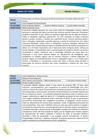Anais do Concurso de Painéis Científicos do 22º CIORJ Página 130 de 431
ANAIS 22º CIORJ
ANAIS 22º CIORJ Painéis Clínicos
TÍTULO
Restauração com Resina Composta de Dentes Anteriores Fraturados: Relato de Caso
Clínico.
AUTOR Luisa Schubach da Costa Barreto
CO AUTORES Karol de Oliveira Martins Wesley Felisberto Vasquez Leandra Matos Azevedo
ORIENTADOR Mônica Almeida Tostes
RESUMO
O presente trabalho descreve um caso clinico onde foi empregado a técnica adesiva
direta pra a resolução da fratura coronária dos incisivos centrais superiores. O paciente
do gênero masculino, 8 anos, sofreu um queda ao jogar bola em um pátio de cimento.
Todas as atividades esportivas apresentam um risco associado às lesões orofaciais
devido a quedas, colisões, e contato com superfícies duras. Traumas dentários podem
levar a situações irreparáveis e quando extensas, a perda do perímetro do arco. Apos
anamnese detalhada, exame clinico e radiográfico nenhuma alteração relevante foi
encontrada. Para a preservação do espaço e restabelecimento da estética do paciente os
dentes 11 e 21 foram restaurados com a técnica de resina composta direta. Utilizou-se
resinas hibridas e microhibridas para a caracterização do esmalte e dentina na técnica
incremental e matriz. Conclui-se que a morfologia definitiva da coroa deve ser
restaurada o mais breve possível depois do atendimento de emergência para
restabelecer as relações sagitais com os incisivos inferiores e dentes adjacentes. O
paciente seguiu em acompanhamento clínico e radiográfico após 1, 3 e 6 meses para
verificar a vitalidade e o crescimento normal das raízes. A técnica direta permite a
preservação da estrutura dentária, bem como restabelece a estética em uma única
consulta.
TÍTULO Cisto Paradentário: Relato de Caso.
AUTOR Malena Ferreira Marques
CO AUTORES Aline Tavares Lima Holanda Mônica Meneses Lima Luis Carlos Ferreira Uchoa
ORIENTADOR Renata Cordeiro Teixeira
RESUMO
O presente trabalho objetiva relatar o caso clínico do paciente DBC, 13 anos, sexo
masculino, normossistêmico, que compareceu ao serviço de Odontologia com carie
extensa no dente 46 e dente 47 parcialmente irrompido associado com inchaço e dor no
local relacionado a pericoronarite. Ao exame intraoral observou-se também ausência do
36 com alvéolo em reparo . Foi realizada radiografia panorâmica onde se observou uma
imagem radiolúcida na região do dente 47. A radiografia periapical da área evidenciou
uma imagem osteolítica envolvendo toda a extensão do dente 47 que se apresentava
parcialmente erupcionado com rizogênese incompleta. A radiografia oclusal mostrou
ainda um abaulamento da cortical óssea vestibular, sendo o diagnóstico presuntivo de
cisto paradentário. Esse cisto é definido como um cisto que ocorre próximo à margem
cervical da face lateral da raiz e acontece geralmente em terceiros molares parcialmente
irrompidos associado a pericoronarite. A abordagem cirúrgica foi realizada em ambiente
ambulatorial, tendo sido feita punção da região, que foi negativa para liquido, seguida
de descolamento de retalho vestibular e exérese da lesão. O elemento dentário
associado à lesão foi preservado e sua erupção ocorreu normalmente. O exame
histopatológico confirmou a hipótese levantada. O paciente apresentou reparo total da
região constatado no acompanhamento clínico-radiográfico.
 