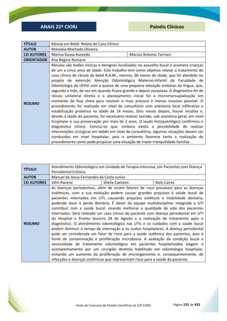 Anais do Concurso de Painéis Científicos do 22º CIORJ Página 131 de 431
ANAIS 22º CIORJ
ANAIS 22º CIORJ Painéis Clínicos
TÍTULO Rânula em Bebê: Relato de Caso Clínico
AUTOR Manoela Machado Oliveira
CO AUTORES Marina Sousa Azevedo Marcos Antonio Torriani
ORIENTADOR Ana Regina Romano
RESUMO
Rânulas são lesões císticas e benignas localizadas no assoalho bucal e acomete crianças
de um a cinco anos de idade. Este trabalho tem como objetivo relatar o tratamento do
caso clínico de rânula do bebê R.A.M., menino, 06 meses de idade, que foi atendido no
projeto de extensão Atenção Odontológica Materno-Infantil da Faculdade de
Odontologia da UFPel com a queixa de uma pequena elevação embaixo da língua, que,
segundo a mãe, de vez em quando ficava grande e depois esvaziava. O diagnóstico foi de
rânula unilateral direita e o planejamento inicial foi a micromarsupialização em
momento de fase cheia para resolver o mais precoce e menos invasivo possível. O
procedimento foi realizado em nível de consultório com anestesia local infiltrativa e
estabilização protetiva na idade de 14 meses. Dois meses depois, houve recidiva e,
devido à idade do paciente, foi necessário realizar excisão, sob anestesia geral, em nível
hospitalar e sua proservação por mais de 2 anos. O laudo histopatológico confirmou o
diagnóstico clínico. Conclui-se que, embora exista a possibilidade de realizar
intervenções cirúrgicas em bebês em nível de consultório, algumas situações devem ser
conduzidas em nível hospitalar, pois o ambiente favorece tanto a realização do
procedimento como pode propiciar uma situação de maior tranquilidade familiar.
TÍTULO
Atendimento Odontológico em Unidade de Terapia Intensiva, em Pacientes com Doença
Periodontal Crônica.
AUTOR Manuel de Jesus Fernandes da Costa Junior
CO AUTORES John Racene Sheila Caetano Nely Caires
RESUMO
As doenças periodontais, além de serem fatores de risco prováveis para as doenças
sistêmicas, com a sua evolução podem causar grandes prejuízos à saúde bucal de
pacientes internados em UTI, causando prejuízos estéticos e mobilidade dentária,
podendo levar à perda dentária. É dever da equipe multidisciplinar integrada a UTI
contribuir com a saúde bucal, visando melhorar a qualidade de vida dos pacientes
internados. Será relatado um caso clínico de paciente com doença periodontal em UTI
do Hospital e Pronto Socorro 28 de Agosto e a realização de tratamento após o
diagnóstico. O atendimento odontológico nas UTIs e os cuidados com a saúde bucal
podem diminuir o tempo de internação e os custos hospitalares. A doença periodontal
pode ser considerada um fator de risco para a saúde sistêmica dos pacientes, pois é
fonte de contaminação e proliferação microbiana. A avaliação da condição bucal e
necessidade de tratamento odontológico em pacientes hospitalizados exigem o
acompanhamento por um cirurgião dentista habilitado em odontologia hospitalar,
evitando um aumento da proliferação de microrganismos e, consequentemente, de
infecções e doenças sistêmicas que representam risco para a saúde do paciente.
 