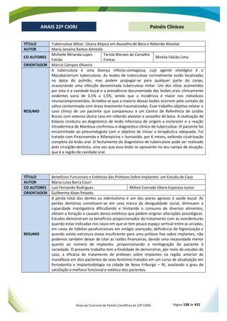 Anais do Concurso de Painéis Científicos do 22º CIORJ Página 138 de 431
ANAIS 22º CIORJ
ANAIS 22º CIORJ Painéis Clínicos
TÍTULO Tuberculose Miliar: Úlcera Atípica em Assoalho de Boca e Rebordo Alveolar
AUTOR Maria Janaína Ramos Almeida
CO AUTORES
Michelle Miranda Lopes
Falcão
Tarsila Moraes de Carvalho
Freitas
Mirella Falcão Lima
ORIENTADOR Márcio Campos Oliveira
RESUMO
A tuberculose é uma doença infecto-contagiosa, cujo agente etiológico é o
Mycobacterium tuberculosis. As lesões de tuberculose normalmente estão localizadas
no ápice do pulmão, mas podem propagar-se para qualquer parte do corpo,
ocasionando uma infecção denominada tuberculose miliar. Um dos sítios acometidos
por esta é a cavidade bucal e a prevalência documentada das lesões orais clinicamente
evidentes varia de 0,5% a 1,5%, sendo que a incidência é maior nos indivíduos
imunocomprometidos. Acredita-se que a maioria dessas lesões ocorrem pelo contato da
saliva contaminada com áreas levemente traumatizadas. Esse trabalho objetiva relatar o
caso clínico de um paciente que compareceu a um Centro de Referência de Lesões
Bucais com extensa úlcera rasa em rebordo alveolar e assoalho de boca. A realização de
biópsia conduziu ao diagnóstico de lesão infecciosa de origem a esclarecer e a reação
intradérmica de Mantoux confirmou o diagnóstico clínico de tuberculose. O paciente foi
encaminhado ao pneumologista com o objetivo de iniciar a terapêutica adequada. Foi
tratado com Pirazinamida e Rifampicina + Isoniazida, por 6 meses, exibindo cicatrização
completa da lesão oral. O fechamento do diagnóstico de tuberculose pode ser realizado
pelo cirurgião-dentista, uma vez que essa lesão se apresente no seu campo de atuação,
que é a região de cavidade oral.
TÍTULO Benefícios Funcionais e Estéticos das Próteses Sobre Implantes: um Estudo de Caso
AUTOR Maria Luiza Barra Couri
CO AUTORES Luís Fernando Rodrigues Milton Conrado Otero Espinoza Junior
ORIENTADOR Guilherme Alves Peixoto
RESUMO
A perda total dos dentes ou edentulismo é um dos piores agravos à saúde bucal. As
perdas dentárias constituem-se em uma marca da desigualdade social, diminuem a
capacidade mastigatória dificultando e limitando o consumo de diversos alimentos,
afetam a fonação e causam danos estéticos que podem originar alterações psicológicas.
Estudos demonstram os benefícios proporcionados do tratamento com as overdentures
quando estas indicadas nos casos em que se tem pouco espaço vertical entre as arcadas,
em casos de hábitos parafuncionais em estágio avançado, deficiência de higienização e
quando existe estrutura óssea insuficiente para uma prótese fixa sobre implantes, não
podemos também deixar de citar as razões financeiras, devido uma necessidade menor
quanto ao número de implantes ,proporcionando a reintegração do paciente à
sociedade. O presente trabalho tem a finalidade de demonstrar, por meio de estudos de
caso, a eficácia do tratamento de próteses sobre implantes na região anterior de
mandíbula em dois pacientes do sexo feminino tratados em um curso de atualização em
Periodontia e Implantodologia na cidade de Nova Friburgo – RJ, avaliando o grau de
satisfação e melhora funcional e estética dos pacientes.
 