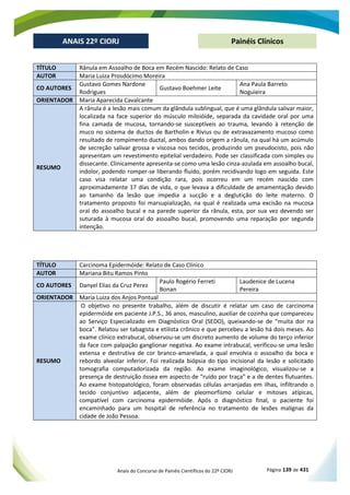 Anais do Concurso de Painéis Científicos do 22º CIORJ Página 139 de 431
ANAIS 22º CIORJ
ANAIS 22º CIORJ Painéis Clínicos
TÍTULO Rânula em Assoalho de Boca em Recém Nascido: Relato de Caso
AUTOR Maria Luiza Prosdócimo Moreira
CO AUTORES
Gustavo Gomes Nardone
Rodrigues
Gustavo Boehmer Leite
Ana Paula Barreto
Noguieira
ORIENTADOR Maria Aparecida Cavalcante
RESUMO
A rânula é a lesão mais comum da glândula sublingual, que é uma glândula salivar maior,
localizada na face superior do músculo miloióide, separada da cavidade oral por uma
fina camada de mucosa, tornando-se susceptíveis ao trauma, levando à retenção de
muco no sistema de ductos de Bartholin e Rivius ou de extravazamento mucoso como
resultado de rompimento ductal, ambos dando origem a rânula, na qual há um acúmulo
de secreção salivar grossa e viscosa nos tecidos, produzindo um pseudocisto, pois não
apresentam um revestimento epitelial verdadeiro. Pode ser classificada com simples ou
dissecante. Clinicamente apresenta-se como uma lesão cinza-azulada em assoalho bucal,
indolor, podendo romper-se liberando fluído, porém recidivando logo em seguida. Este
caso visa relatar uma condição rara, pois ocorreu em um recém nascido com
aproximadamente 17 dias de vida, o que levava a dificuldade de amamentação devido
ao tamanho da lesão que impedia a sucção e a deglutição do leite materno. O
tratamento proposto foi marsupialização, na qual é realizada uma excisão na mucosa
oral do assoalho bucal e na parede superior da rânula, esta, por sua vez devendo ser
suturada à mucosa oral do assoalho bucal, promovendo uma reparação por segunda
intenção.
TÍTULO Carcinoma Epidermóide: Relato de Caso Clínico
AUTOR Mariana Bitu Ramos Pinto
CO AUTORES Danyel Elias da Cruz Perez
Paulo Rogério Ferreti
Bonan
Laudenice de Lucena
Pereira
ORIENTADOR Maria Luiza dos Anjos Pontual
RESUMO
O objetivo no presente trabalho, além de discutir é relatar um caso de carcinoma
epidermóide em paciente J.P.S., 36 anos, masculino, auxiliar de cozinha que compareceu
ao Serviço Especializado em Diagnóstico Oral (SEDO), queixando-se de “muita dor na
boca”. Relatou ser tabagista e etilista crônico e que percebeu a lesão há dois meses. Ao
exame clínico extrabucal, observou-se um discreto aumento de volume do terço inferior
da face com palpação ganglionar negativa. Ao exame intrabucal, verificou-se uma lesão
extensa e destrutiva de cor branco-amarelada, a qual envolvia o assoalho da boca e
rebordo alveolar inferior. Foi realizada biópsia do tipo incisional da lesão e solicitado
tomografia computadorizada da região. Ao exame imaginológico, visualizou-se a
presença de destruição óssea em aspecto de “ruído por traça” e a de dentes flutuantes.
Ao exame histopatológico, foram observadas células arranjadas em ilhas, infiltrando o
tecido conjuntivo adjacente, além de pleomorfismo celular e mitoses atípicas,
compatível com carcinoma epidermóide. Após o diagnóstico final, o paciente foi
encaminhado para um hospital de referência no tratamento de lesões malignas da
cidade de João Pessoa.
 