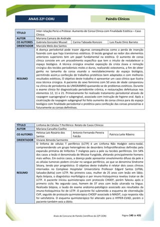 Anais do Concurso de Painéis Científicos do 22º CIORJ Página 140 de 431
ANAIS 22º CIORJ
ANAIS 22º CIORJ Painéis Clínicos
TÍTULO
Inter-relação Perio e Prótese: Aumento de Coroa Clínica com Finalidade Estética – Caso
Clínico.
AUTOR Mariana Camara de Andrade
CO AUTORES Gabriela Gonzalez Mussel Carina Taboada Ronconi Luis Paulo Diniz Barreto
ORIENTADOR Marcela Melo dos Santos
RESUMO
A doença periodontal pode trazer algumas consequências como a perda de inserção
fazendo com que haja transtornos estéticos. O tecido gengival ao redor dos elementos
anteriores superiores tem um papel fundamental na estética. O aumento de coroa
clínica consiste em um procedimento específico que tem o intuito de restabelecer o
espaço biológico. A técnica cirúrgica envolve exposição da crista óssea e remoção
cirúrgica dos tecidos periodontais moles e duros, realizando osteotomia, a fim de obter
ganho no tamanho da coroa visando o reestabelecimento do espaço biológico,
permitindo assim,a confecção de trabalhos protéticos bem adaptados e com melhores
resultados estéticos, O objetivo deste trabalho é apresentar um caso clínico que ilustra
essa técnica cirúrgica. A paciente do sexo feminino com 50 anos de idade compareceu
na clínica de periodontia da UNIGRANRIO queixando-se de problemas estéticos. Durante
o exame clínico foi diagnosticado periodontite crônica, e restaurações defeituosas nos
elementos 12, 11 e 21. Primeiramente foi realizado tratamento periodontal através de
raspagem supragengival e subgengival, associado com instrução de higiene oral. Após a
cicatrização da raspagem subgengival foi feito aumento de coroa clínica para do espaço
biológico com finalidade periodontal e protética para confecção das coroas provisórias e
futuramente as coroas definitivas.
TÍTULO Linfoma de Células T Periférico: Relato de Casos Clínicos
AUTOR Mariana Carvalho Coelho
CO AUTORES
Heloisa Laís Rosário dos
Santos
Antonio Fernando Pereira
Falcão
Patricia Leite Ribeiro
ORIENTADOR Viviane Almeida Sarmento
RESUMO
O linfoma de células T periférico (LCTP) é um Linfoma Não Hodgkin extra-nodal,
compreendendo um grupo heterogêneo de desordens linfoproliferativas definidas pela
expansão primária de linfócitos T malignos para a pele ou tecidos periféricos. Em 54%
dos casos a lesão é denominada de Micose Fungóide, afetando principalmente homens
mais velhos. Em outros casos, a doença pode apresentar envolvimento difuso da pele e
as células tumorais podem circular no sangue periférico, ao que se denomina Síndrome
Sézary, tendo pior prognóstico. O objetivo deste trabalho é relatar dois casos clínicos
internados no Complexo Hospitalar Universitário Professor Edgard Santos (UFBA,
Salvador,Bahia) com LCTP. No primeiro caso, mulher de 25 anos com lesão em lábio.
Após biópsia, o diagnóstico morfológico e por imuno-histoquímica revelou tratar-se de
LCTP. A paciente iniciou quimioterapia com protocolo CHOEP, porém faleceu após o
primeiro ciclo. No segundo caso, homem de 37 anos com lesão ulcerada na língua.
Realizada biópsia, o laudo do exame anátomo-patológico associado aos resultados da
imuno-histoquímica foi de LCTP. O paciente foi submetido a esquema de citorredução
CVP, seguido de protocolo quimioterápico CHOEP associado à MADIT, cuja resposta não
foi satisfatória. O esquema quimioterápico foi alterado para o HYPER-CVAD, porém o
paciente também veio a óbito.
 