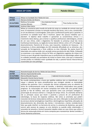 Anais do Concurso de Painéis Científicos do 22º CIORJ Página 142 de 431
ANAIS 22º CIORJ
ANAIS 22º CIORJ Painéis Clínicos
TÍTULO Miíase na Cavidade Oral: Relato de Caso
AUTOR Mariana Simões de Oliveira
CO AUTORES
Matheus Fernandes
Lasneau Moraes
Ana Gabriela Penedo
Santos
Thais Evellyn da Silva
ORIENTADOR Antônio Fábio Vieira
RESUMO
Miíase se caracteriza pela invasão de tecido do corpo ou cavidade de animais vivos por
larva. O tratamento consiste na remoção mecânica das larvas, uma a uma, constituindo-
se um ato doloroso e constrangedor, tanto para o profissional quanto para o paciente. A
ocorrência na cavidade bucal não é incomum, apesar dos poucos trabalhos que a
abordam. O objetivo deste trabalho é apresentar as características clínicas e o
tratamento desta doença, para orientar e qualificar profissionais odontológicos, através
de um caso clínico, onde o diagnóstico foi baseado na presença visual das larvas
Cochliomyia hominivorax, na região de incisivo lateral inferior, entre o 2º e 3º estágio de
desenvolvimento. Paciente de 52 anos, sexo masculino, residente em Vassouras – RJ,
compareceu à clínica odontológica da USS relatando dificuldade em se alimentar, dor,
sensação de formigamento e forte ardência na área infectada. No exame bucal foi
observada uma extensa lesão com secreção serosa purulenta de odor fétido. Embasado
na anamnese e nos aspectos clínicos foi feito um diagnóstico sugestivo de miíase oral.
Conclui-se que é de grande importância que os profissionais em odontologia saibam que
os cuidados prestados aos portadores de miíase se fazem vitais, visto que o tratamento
correto produz no indivíduo maior qualidade de vida, e previne futuras intercorrências
ocasionadas por esta patologia.
TÍTULO Reanatomização do Sorriso: Relato de Caso Clínico
AUTOR Mariane Aparecida Bernardo
CO AUTORES Marina Macedo Siqueira Gabriela Ferreira Carvalho
ORIENTADOR Alexandre Vicente Garcia Suarez
RESUMO
No mundo contemporâneo a busca por padrões estéticos tem se intensificado, o que
requer o advento de novos procedimentos que consigam atender as necessidade
estéticas dos pacientes. Com a evolução das resinas compostas junto ao advento da
ténica de condicionamento ácido do esmalte, a dentística restauradora teve grande
progresso. As restaurações em resinas compostas tem então sido uma grande aliada
quando se fala de estética, visto que apresenta como suas principais vantagens a
preservação da estrutura dental e a redução de tempo clínico. As anomalias dentárias
são as principais causas que levam o paciente a procura de um profissional da
odontologia, na busca de respostas estéticas. São várias as anomalias que podem
necessitar de técnicas restauradoras estéticas, tais como: Alteração no desenvolvimento
da estrutura dental (amelogênese imperfeita e dentinogênese imperfeita), alterações de
desenvolvimento das dimensões dos dentes ( microdontia) e dentes conóides.Outro
fator que pode interferir na harmonia do sorriso é a presença de diastemas, que pode
ocorrer pelo excesso de espaços no arco dentário ou quando estão relacionados a
anomalias de tamanho e forma.O presente trabalho relata um caso clínico que utiliza a
técnica de restauração direta em resina composta para reanatomizar dentes conóides e
fechar diastemas anteriores.
 