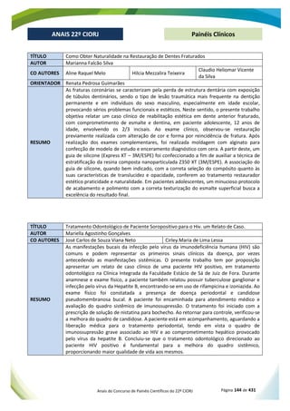 Anais do Concurso de Painéis Científicos do 22º CIORJ Página 144 de 431
ANAIS 22º CIORJ
ANAIS 22º CIORJ Painéis Clínicos
TÍTULO Como Obter Naturalidade na Restauração de Dentes Fraturados
AUTOR Marianna Falcão Silva
CO AUTORES Aline Raquel Melo Hilcia Mezzalira Teixeira
Claudio Heliomar Vicente
da Silva
ORIENTADOR Renata Pedrosa Guimarães
RESUMO
As fraturas coronárias se caracterizam pela perda de estrutura dentária com exposição
de túbulos dentinários, sendo o tipo de lesão traumática mais frequente na dentição
permanente e em indivíduos do sexo masculino, especialmente em idade escolar,
provocando sérios problemas funcionais e estéticos. Neste sentido, o presente trabalho
objetiva relatar um caso clínico de reabilitação estética em dente anterior fraturado,
com comprometimento de esmalte e dentina, em paciente adolescente, 12 anos de
idade, envolvendo os 2/3 incisais. Ao exame clínico, observou-se restauração
previamente realizada com alteração de cor e forma por reincidência de fratura. Após
realização dos exames complementares, foi realizada moldagem com alginato para
confecção de modelo de estudo e enceramento diagnóstico com cera. A partir deste, um
guia de silicone (Express XT – 3M/ESPE) foi confeccionado a fim de auxiliar a técnica de
estratificação da resina composta nanoparticulada Z350 XT (3M/ESPE). A associação do
guia de silicone, quando bem indicado, com a correta seleção do compósito quanto às
suas características de translucidez e opacidade, conferem ao tratamento restaurador
estético praticidade e naturalidade. Em pacientes adolescentes, um minucioso protocolo
de acabamento e polimento com a correta texturização do esmalte superficial busca a
excelência do resultado final.
TÍTULO Tratamento Odontológico de Paciente Soropositivo para o Hiv. um Relato de Caso.
AUTOR Mariella Agostinho Gonçalves
CO AUTORES José Carlos de Souza Viana Neto Cirley Maria de Lima Lessa
RESUMO
As manifestações bucais da infecção pelo vírus da imunodeficiência humana (HIV) são
comuns e podem representar os primeiros sinais clínicos da doença, por vezes
antecedendo as manifestações sistêmicas. O presente trabalho tem por proposição
apresentar um relato de caso clínico de uma paciente HIV positivo, em tratamento
odontológico na Clínica Integrada da Faculdade Estácio de Sá de Juiz de Fora. Durante
anamnese e exame físico, a paciente também relatou possuir tuberculose ganglionar e
infecção pelo vírus da Hepatite B, encontrando-se em uso de rifampicina e izoniazida. Ao
exame físico foi constatada a presença de doença periodontal e candidose
pseudomembranosa bucal. A paciente foi encaminhada para atendimento médico e
avaliação do quadro sistêmico de imunossupressão. O tratamento foi iniciado com a
prescrição de solução de nistatina para bochecho. Ao retornar para controle, verificou-se
a melhora do quadro de candidose. A paciente está em acompanhamento, aguardando a
liberação médica para o tratamento periodontal, tendo em vista o quadro de
imunossupressão grave associado ao HIV e ao comprometimento hepático provocado
pelo vírus da hepatite B. Concluiu-se que o tratamento odontológico direcionado ao
paciente HIV positivo é fundamental para a melhora do quadro sistêmico,
proporcionando maior qualidade de vida aos mesmos.
 