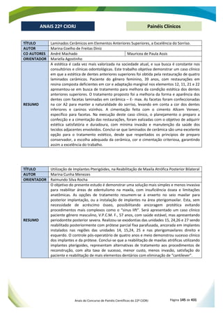 Anais do Concurso de Painéis Científicos do 22º CIORJ Página 145 de 431
ANAIS 22º CIORJ
ANAIS 22º CIORJ Painéis Clínicos
TÍTULO Laminados Cerâmicos em Elementos Anteriores Superiores, a Excelência do Sorriso.
AUTOR Marina Coelho de Freitas Diniz
CO AUTORES André Machado Mauricea de Paula Assis
ORIENTADOR Mariella Agostinho
RESUMO
A estética é cada vez mais valorizada na sociedade atual, e sua busca é constante nos
consultórios e clínicas odontológicas. Este trabalho objetiva demonstrar um caso clínico
em que a estética de dentes anteriores superiores foi obtida pela restauração de quatro
laminados cerâmicos. Paciente do gênero feminino, 39 anos, com restaurações em
resina composta deficientes em cor e adaptação marginal nos elementos 12, 11, 21 e 22
apresentou-se em busca de tratamento para melhora da condição estética dos dentes
anteriores superiores. O tratamento proposto foi a melhoria da forma e aparência dos
dentes com facetas laminadas em cerâmica – E- max. As facetas foram confeccionadas
na cor A2 para manter a naturalidade do sorriso, levando em conta a cor dos dentes
inferiores e caninos vizinhos. A cimentação feita com o cimento Allcem Veneer,
específico para facetas. Na execução deste caso clínico, o planejamento o preparo a
confecção e a cimentação das restaurações, foram ealizadas com o objetivo de adquirir
estética satisfatória e duradoura, com mínima invasão e manutenção da saúde dos
tecidos adjacentes envolvidos. Conclui-se que laminados de cerâmica são uma excelente
opção para o tratamento estético, desde que respeitados os princípios de preparo
conservador, a escolha adequada da cerâmica, cor e cimentação criteriosa, garantindo
assim a excelência do trabalho.
TÍTULO Utilização de Implantes Pterigóides, na Reabilitação de Maxila Atrófica Posterior Bilateral
AUTOR Marina Cunha Menezes
ORIENTADOR Raimundo Silva Rocha
RESUMO
O objetivo do presente estudo é demonstrar uma solução mais simples e menos invasiva
para reabilitar áreas de edentulismo na maxila, com insuficiência óssea e limitações
anatômicas. As opções de tratamento resumem-se á enxerto no seio maxilar para
posterior implantação, ou a instalação de implantes na área pterigomaxilar. Esta, sem
necessidade de acréscimo ósseo, possibilitando ancoragem protética evitando
procedimentos mais complexos como o “sinus lift”. Será apresentado um caso clinico
paciente gênero masculino, V.P.C.M. F., 57 anos, com saúde estável, mas apresentando
periodontite posterior severa. Realizou-se exodontias das unidades 15, 24,26 e 27 sendo
reabilitado posteriormente com prótese parcial fixa parafusada, ancorada em implantes
instalados nas regiões das unidades 14, 15,24, 25 e nas pterigomaxilares direito e
esquerdo. O controle pós-operatório de quatro anos e meio demonstrou sucesso clinico
dos implantes e da prótese. Conclui-se que a reabilitação de maxilas atróficas utilizando
implantes pterigoides, representam alternativas de tratamento aos procedimentos de
reconstrução, com alta taxa de sucesso, menor custo, menos invasão, satisfação do
paciente e reabilitação de mais elementos dentários com eliminação de “cantilever”.
 