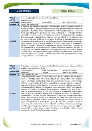 Anais do Concurso de Painéis Científicos do 22º CIORJ Página 148 de 431
ANAIS 22º CIORJ
ANAIS 22º CIORJ Painéis Clínicos
TÍTULO Harmonização do Sorriso com Resina Composta Direta
AUTOR Mayara Rossetto
CO AUTORES Rafaella Angeli Patrícia Gaffuri Vera Lúcia Schmitt
ORIENTADOR Fabiana Scarparo Naufel
RESUMO
A presença de diastemas anteriores é um problema estético frequente devido às
diversas etiologias; e diferentes condutas são indicadas, podendo envolver mais de uma
especialidade. Quando o tratamento se refere à dentística, observa-se que a teoria da
divina proporção ou proporção áurea, e o avanço tecnológico da odontologia cosmética
adesiva têm permitido restaurar forma e função dentária com as características estéticas
da cor, translucidez e opacidade, mimetizando a estrutura dentária. Este trabalho relata
um caso clínico, com o objetivo de mostrar a sequência de aplicação das diferentes
camadas de resinas, assim como a reprodução dos aspectos ópticos dos dentes naturais.
Isso é possível graças à grande variedade de cores, bem como às propriedades
mecânicas e físicas, e facilidade na execução da técnica, permitindo a realização de
restaurações diretas em resina composta para fechamento de diastemas, por meio da
utilização de um material restaurador nanoparticulado. Conclui-se que o método
utilizado para a realização das restaurações anteriores, descritos nesta apresentação,
facilitam a obtenção da harmonia e simetria finais, diminuindo o tempo de acabamento,
consequentemente o tempo de cadeira.
TÍTULO Reabilitação com Implante Dental Associado à Técnicas que Garantem o Sucesso Estético
AUTOR Maydson Marques Meneses Araújo
CO AUTORES
Caroline Martins
Nascimento
Letícia Lima Marques
Coimbra
Adriana de Fátima
Vasconcelos Pereira
ORIENTADOR Liana Linhares Lima Serra
RESUMO
O implante dentário consiste na instalação cirúrgica de uma estrutura metálica no osso
maxilar ou mandibular com intuito de substituir a raiz dental perdida, promovendo um
suporte estável para reabilitação protética. Este caso clínico visa expor uma reabilitação
protética com a instalação de implante associado a uma cirurgia plástica periodontal, e
levantamento de seio maxilar. Paciente 54 anos, sexo feminino, relata dor ao mastigar e
gosto desagradável na boca. Foi realizado o exame clínico intra bucal, e constatada a
presença de fístula na região dos dentes posteriores superiores do lado direito, e
ausência do elemento dental 16. Solicitada a realização de exames complementares,
onde através de radiografias observou-se a presença de fratura no elemento 14
condenando-o à extração. Realizado o exame clínico, seguido do raspagem e polimento
dental, para realizar a exodontia do elemento 14, foram utilizadas técnicas para
manutenção do rebordo e posterior instalação do implante do tipo Straummam na
região correspondente ao dente 16. Em seguida, foi realizada a técnica de enxerto de
tecido conjuntivo com objetivo de reestabelecer a estética. Destaca-se a realização
simultânea da instalação do implante e o levantamento de seio maxilar na região do
elemento 16, no mesmo tempo cirúrgico. Devolveu-se assim função e estética à região
antes comprometida, finalizando este caso sucesso.
 