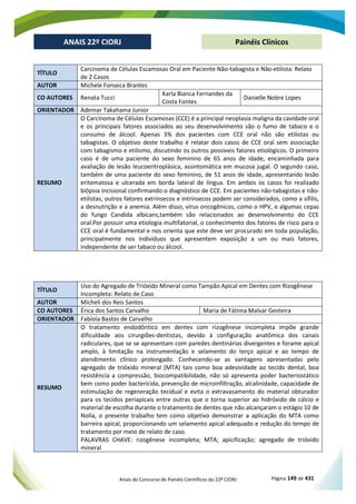 Anais do Concurso de Painéis Científicos do 22º CIORJ Página 149 de 431
ANAIS 22º CIORJ
ANAIS 22º CIORJ Painéis Clínicos
TÍTULO
Carcinoma de Células Escamosas Oral em Paciente Não-tabagista e Não-etilista: Relato
de 2 Casos
AUTOR Michele Fonseca Brantes
CO AUTORES Renata Tucci
Karla Bianca Fernandes da
Costa Fontes
Danielle Nobre Lopes
ORIENTADOR Ademar Takahama Junior
RESUMO
O Carcinoma de Células Escamosas (CCE) é a principal neoplasia maligna da cavidade oral
e os principais fatores associados ao seu desenvolvimento são o fumo de tabaco e o
consumo de álcool. Apenas 3% dos pacientes com CCE oral não são etilistas ou
tabagistas. O objetivo deste trabalho é relatar dois casos de CCE oral sem associação
com tabagismo e etilismo, discutindo os outros possíveis fatores etiológicos. O primeiro
caso é de uma paciente do sexo feminino de 65 anos de idade, encaminhada para
avaliação de lesão leucoeritroplásica, assintomática em mucosa jugal. O segundo caso,
também de uma paciente do sexo feminino, de 51 anos de idade, apresentando lesão
eritematosa e ulcerada em borda lateral de língua. Em ambos os casos foi realizado
biópsia incisional confirmando o diagnóstico de CCE. Em pacientes não-tabagistas e não-
etilistas, outros fatores extrínsecos e intrínsecos podem ser considerados, como a sífilis,
a desnutrição e a anemia. Além disso, vírus oncogênicos, como o HPV, e algumas cepas
do fungo Candida albicans,também são relacionados ao desenvolvimento do CCE
oral.Por possuir uma etiologia multifatorial, o conhecimento dos fatores de risco para o
CCE oral é fundamental e nos orienta que este deve ser procurado em toda população,
principalmente nos indivíduos que apresentem exposição a um ou mais fatores,
independente de ser tabaco ou álcool.
TÍTULO
Uso do Agregado de Trióxido Mineral como Tampão Apical em Dentes com Rizogênese
Incompleta: Relato de Caso
AUTOR Micheli dos Reis Santos
CO AUTORES Érica dos Santos Carvalho Maria de Fátima Malvar Gesteira
ORIENTADOR Fabíola Bastos de Carvalho
RESUMO
O tratamento endodôntico em dentes com rizogênese incompleta impõe grande
dificuldade aos cirurgiões-dentistas, devido à configuração anatômica dos canais
radiculares, que se se apresentam com paredes dentinárias divergentes e forame apical
amplo, à limitação na instrumentação e selamento do terço apical e ao tempo de
atendimento clínico prolongado. Conhecendo-se as vantagens apresentadas pelo
agregado de trióxido mineral (MTA) tais como boa adesividade ao tecido dental, boa
resistência a compressão, biocompatibilidade, não só apresenta poder bacteriostático
bem como poder bactericida, prevenção de microinfiltração, alcalinidade, capacidade de
estimulação de regeneração tecidual e evita o extravasamento do material obturador
para os tecidos periapicais entre outras que o torna superior ao hidróxido de cálcio e
material de escolha durante o tratamento de dentes que não alcançaram o estágio 10 de
Nolla, o presente trabalho tem como objetivo demonstrar a aplicação do MTA como
barreira apical, proporcionando um selamento apical adequado e redução do tempo de
tratamento por meio de relato de caso.
PALAVRAS CHAVE: rizogênese incompleta; MTA; apicificação; agregado de trióxido
mineral
 