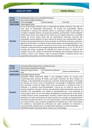 Anais do Concurso de Painéis Científicos do 22º CIORJ Página 15 de 431
ANAIS 22º CIORJ
ANAIS 22º CIORJ Painéis Clínicos
TÍTULO Reabilitação Estética com Laminados Cerâmicos
AUTOR Ana Carolina Angélico de Moura
CO AUTORES Vinicius Brigagão Vinicius Goulart Yan Paes
ORIENTADOR Felipe Miguel Saliba
RESUMO
O uso de laminados cerâmicos para a restauração de dentes anteriores esta cada vez
mais atual na Odontologia Restauradora. Em função das propriedades ópticas
semelhantes à estrutura do elemento dental, as porcelanas modernas permitem se
conseguir resultados naturais, em espessuras ultrafinas, promovendo o mínimo desgaste
dental. Dessa forma, este relato de caso clinico teve por objetivo descrever a resolução
estética do sorriso através deste tipo de tratamento.Os laminados cerâmicos são
empregados quando exigimos um grau máximo de estética, como apresentado a seguir:
Paciente apresentando facetas de resina composta nos 06 dentes anteriores superiores,
agenesia do elemento 12 e desvio de linha media superior de aproximadamente 3 mm.
Foi programado uma cirurgia de aumento de coroa clinica sem retalho (fechada), para
melhorar o posicionamento da margem gengival dos elementos 11, 21, 22, 23, 24 e 25. A
remoção das resinas compostas foi realizada com lamina de bisturi e caneta de alta
rotação com luz ultra- violeta. O tratamento foi finalizado com laminados cerâmicos nos
incisivos, caninos e pré molares, onde foi possível devolver à paciente dentes com
proporções mais joviais e uma linha média mais centralizada.
TÍTULO Estomatite Aftosa Recorrente: um Relato de Caso
AUTOR Ana Carolina Costa Moreira Nicolau
CO AUTORES
Andressa Thayná Canuto
Félix
Ive Cavalcante de Oliveira
Vaz
Mayara de Melo Bezerra
ORIENTADOR Sônia Maria Soares Ferreira
RESUMO
Estomatite Aftosa Recorrente (EAR) é uma patologia comum da mucosa oral,
caracterizada pela presença de lesões, que podem acontecer de forma simples ou
múltiplas, e são classificadas de acordo com o tamanho, tempo de duração e à formação
de cicatrizes, em menor, maior ou herpetiforme. Sua etiologia é multifatorial, podendo
esta associada a causas de origem local, como traumatismos, ou sistêmicas, como as
infecções e as doenças imuno-hematológicas. Trata-se de um relato de caso de um
paciente do gênero masculino, 30 anos, que apresentou lesão disseminada, ulcerosa, de
superfície lisa, avermelhada, com origem de aproximadamente 5 anos localizada na
mucosa jugal e labial. Por ser uma doença de diagnóstico eminentemente clínico não foi
utilizado nenhum exame complementar. Durante o exame clínico foi observada lesões
ulceradas com halos eritematosos de fundo amarelo com secreção serossanguinolento,
de tamanho variado (de 10mm a 0,5 cm) e disseminadas. Foi prescrita prednisona 20 mg
via oral por 20 dias, onde o esquema terapêutico foi composto por 5 ciclos. Diante disto,
fica evidente a necessidade de profissionais de saúde envolvidos no tratamento e
controle da EAR, evitando assim as incapacidades laborativas na rotina do paciente.
PALAVRAS-CHAVES: Estomatite Aftosa. Úlceras orais. Odontologia
 