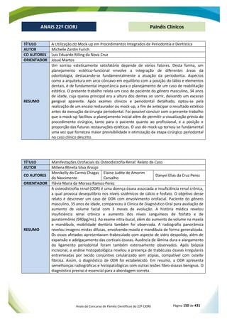 Anais do Concurso de Painéis Científicos do 22º CIORJ Página 150 de 431
ANAIS 22º CIORJ
ANAIS 22º CIORJ Painéis Clínicos
TÍTULO A Utilização do Mock-up em Procedimentos Integrados de Periodontia e Dentística
AUTOR Michelle Zardin Furich
CO AUTORES Luis Eduardo Rilling da Nova Cruz
ORIENTADOR Josué Martos
RESUMO
Um sorriso esteticamente satisfatório depende de vários fatores. Desta forma, um
planejamento estético-funcional envolve a integração de diferentes áreas da
odontologia, destacando-se fundamentalmente a atuação da periodontia. Aspectos
como a arquitetura em arco côncavo em equilíbrio com a posição do lábio e elementos
dentais, é de fundamental importância para o planejamento de um caso de reabilitação
estética. O presente trabalho relata um caso de paciente do gênero masculino, 34 anos
de idade, cuja queixa principal era a altura dos dentes ao sorrir, deixando um excesso
gengival aparente. Após exames clínicos e periodontal detalhado, optou-se pela
realização de um ensaio restaurador ou mock-up, a fim de antecipar o resultado estético
antes da execução da cirurgia periodontal. Foi possível concluir com o presente trabalho
que o mock-up facilitou o planejamento inicial além de permitir a visualização prévia do
procedimento cirúrgico, tanto para o paciente quanto ao profissional, e a posição e
proporção das futuras restaurações estéticas. O uso do mock-up tornou-se fundamental
uma vez que forneceu maior previsibilidade e otimização da etapa cirúrgico periodontal
no caso clínico descrito.
TÍTULO Manifestações Orofaciais da Osteodistrofia Renal: Relato de Caso
AUTOR Millena Mirella Silva Araújo
CO AUTORES
Monikelly do Carmo Chagas
do Nascimento
Elaine Judite de Amorim
Carvalho
Danyel Elias da Cruz Perez
ORIENTADOR Flávia Maria de Moraes Ramos-Perez
RESUMO
A osteodistrofia renal (ODR) é uma doença óssea associada a insuficiência renal crônica,
a qual provoca desequilíbrio nos níveis sistêmicos de cálcio e fosfato. O objetivo desse
relato é descrever um caso de ODR com envolvimento orofacial. Paciente do gênero
masculino, 35 anos de idade, compareceu à Clínica de Diagnóstico Oral para avaliação de
aumento de volume facial com 3 meses de evolução. A história médica revelou
insuficiência renal crônica e aumento dos níveis sanguíneos de fosfato e de
paratormônio (940pg/mL). Ao exame intra-bucal, além do aumento de volume na maxila
e mandíbula, mobilidade dentária também foi observada. A radiografia panorâmica
revelou imagens mistas difusas, envolvendo maxila e mandíbula de forma generalizada.
Os ossos afetados apresentavam trabeculado com aspecto de vidro despolido, além de
expansão e adelgaçamento das corticais ósseas. Ausência de lâmina dura e alargamento
do ligamento periodontal foram também extensamente observados. Após biópsia
incisional, a análise histopatológica revelou a presença de trabéculas ósseas irregulares
entremeadas por tecido conjuntivo celularizado sem atipias, compatível com osteíte
fibrosa. Assim, o diagnóstico de ODR foi estabelecido. Em resumo, a ODR apresenta
semelhanças radiográficas e histopatológicas com outras lesões fibro-ósseas benignas. O
diagnóstico preciso é essencial para a abordagem correta.
 