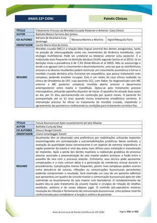 Anais do Concurso de Painéis Científicos do 22º CIORJ Página 156 de 431
ANAIS 22º CIORJ
ANAIS 22º CIORJ Painéis Clínicos
TÍTULO Tratamento Precoce da Mordida Cruzada Posterior e Anterior: Caso Clínico
AUTOR Nathalia Blanco Ferreiro dos Santos
CO AUTORES
Adriana de Alcantara Cury
Saramago
Mariana Martins e Martins Ingrid Mesquita Faria
ORIENTADOR Cecília Maria Silva da Costa
RESUMO
Mordida cruzada (MC) é a relação lábio lingual anormal dos dentes antagonistas, tanto
na posição de intercuspidação como nos movimentos da dinâmica mandibular, com
etiologia multifatorial. Pode ser unilateral ou bilateral; anterior e/ou posterior. É a
maloclusão mais frequente na dentição decídua (14,6% segundo Santos et al 2012). Já na
dentição mista a prevalência é de 7,3% (Keski-Misula et al 2003). Não se autocorrige e
tende a se agravar com o crescimento e desenvolvimento, uma vez que as interferências
oclusais e os desvios resultantes podem estimular um crescimento assimétrico e tornar a
mordida cruzada dentária e/ou funcional em esquelética, que possui tratamento mais
complexo, podendo envolver cirurgias. Este é um relato de caso clínico realizado na
clínica de Ortodontia da UFF, cujo paciente CCC, com 4a6m, foi diagnosticado com MC
anterior e MC posterior unilateral, mordida aberta anterior e desarmonia
anteroposterior entre maxila e mandíbula. Optou-se pelo tratamento precoce
interceptativo, utilizando aparelho disjuntor de Hyrax. O aparelho foi ativado duas vezes
ao dia, por 21 dias, permanecendo em contenção por quatro meses. O paciente foi
acompanhado até os 12 anos quando iniciou tratamento ortodôntico corretivo. A
intervenção precoce foi eficaz no tratamento da mordida cruzada, impedindo o
agravamento da assimetria e melhorando as condições para tratamento corretivo fixo.
TÍTULO Fistula Bucossinusal Após Levantamento de Seio Maxilar
AUTOR Nathália Curty da Silva
CO AUTORES Glauco Rangel Zanetti
ORIENTADOR Liliane Scheidegger Zanett
RESUMO
Atualmente têm se observado uma preferência por reabilitações utilizando implantes
osseointegrados em contraposição a outrasreabilitações protéticas. Neste contexto, a
avaliação da quantidade óssea remanescente é um aspecto de extrema importância. A
região posterior da maxila é uma das áreas mais difíceis para instalação e manutenção
de implantes. Após a perda dos dentes maxilares a reabsorção gradativa do processo
alveolar associada a pneumatização do seio maxilar podem provocar a fusão entre o
assoalho do seio com o processo alveolar. Entretanto, essa técnica pode apresentar
complicações e a mais comum delas é a perfuração da membrana sinusal durante o
procedimento. Complicações menos frequentes, porém mais complexas podem ocorrer
como deiscência de suturas, infecções ou comunicações bucosinusais persistentes
podendo comprometer o resultado. Será mostrado um caso de um paciente edêntulo
que apresentou um quadro de sinusite maxilar e comunicação bucossinusal após ter sido
submetido ao levantamento do seio maxilar com biomaterial. O restabelecimento do
quadro deu-se pelo tratamento da sinusite maxilar e cirurgias de rotação de retalhos
vestibular, palatino e do corpo adiposo jugal. O controle pós-operatório mostrou
resolução da infecção e fechamento da comunicação bucossinusal. Uma prótese total foi
confeccionada para restabelecer a função e estética do paciente.
 