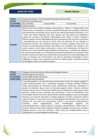 Anais do Concurso de Painéis Científicos do 22º CIORJ Página 157 de 431
ANAIS 22º CIORJ
ANAIS 22º CIORJ Painéis Clínicos
TÍTULO Clareamento Dental - Técnica Assistida Associada a de Consultório
AUTOR Nathalia Loureiro Demuner
CO AUTORES Bianca Rovetta Caio Zucoloto Ive Camatta
ORIENTADOR Gabriela Cassaro
RESUMO
Apesar de ser uma escolha e opinião muito pessoal, a "beleza" e "estética ideal" nos
tempos atuais, é marcada por conceitos e parâmetros fixados pela sociedade. O dentista
esta diretamente relacionado a busca de dois dos essências parâmetros de beleza, a cor
e forma dos dentes. Seguindo essa ideia, pessoas que não seguem tais tendências
acabam por buscarem consultórios odontológicos para atingir a estética desejável.
Paciente chegou à clínica odontológica da Faesa, queixando-se de seu sorriso escurecido
e principalmente de uma fratura no bordo incisal do elemento 21. Foi realizado o
clareamento dentário de consultório associado ao caseiro assistido como forma de
alcançar um branqueamento dentário dos dentes com resultados mais rápidos e em
poucas sessões e assim poder confeccionar a faceta com recobrimento de bordo do
elemento 21. Foram confeccionados modelos de estudo para a confecção de moldeiras
de clareamento assistido, com utilização do peróxido de hidrogênio com carbopol a 16%
durante 3 semanas. Na técnica de clareamento de consultório, na clínica odontológica da
Faesa, foi utilizada com concentrações mais altas de peróxido de hidrogênio. Foram
englobados os dentes até o segundo pré-molar em ambas arcadas, utilizando peróxido
de hidrogênio a 20%, num total de 3 sessões.
TÍTULO Etiologias Infecciosas Atípicas de Recessões Gengivais Severas
AUTOR Nathalia Nogueira dos Santos
CO AUTORES Carolina Miller Mattos de Santana
ORIENTADOR Ronaldo Barcellos de Santana
RESUMO
A recessão gengival é caracterizada pelo posicionamento apical da margem gengival à
junção cemento-esmalte com a simultânea exposição da porção radicular dentária,
sendo desencadeada por diferentes causas amplamente conhecidas, entretanto, é
possível correlacionar alguns casos de recessão gengival severa a fatores primários
infeciosos pouco comuns. O presente trabalho possui o objetivo de relatar casos de dois
pacientes, ambos do sexo masculino, que procuraram a clínica de Periodontia II da
Universidade Federal Fluminense apresentando recessões gengivais severas de etiologia
infecciosa. Um paciente apresentou recessões gengivais em todo o quadrante maxilar
superior direito e o outro possuía uma recessão gengival estendendo-se até o ápice do
elemento 41. Com base nas características clínicas e nos exames complementares
realizados, foram diagnosticados como manifestações gengivais de
paracoccidioidomicose e lesão endo-perio avançada, respectivamente. Desse modo, o
presente relato de casos clínicos objetiva evidenciar etiologias incomuns para recessões
gengivais severas e, com isso, estimular o olhar crítico do cirurgião-dentista para a
realização de um possível diagnóstico diferencial.
 