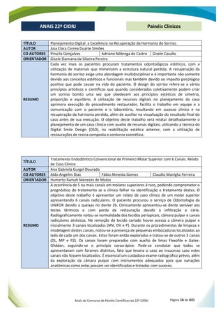 Anais do Concurso de Painéis Científicos do 22º CIORJ Página 16 de 431
ANAIS 22º CIORJ
ANAIS 22º CIORJ Painéis Clínicos
TÍTULO Planejamento Digital: a Excelência na Recuperação da Harmonia do Sorriso.
AUTOR Ana Clara Correa Duarte Simões
CO AUTORES Priscila Gonçalves Adriano Nóbrega de Castro Gisele Cavallo
ORIENTADOR Gisele Damiana da Silveira Pereira
RESUMO
Cada vez mais os pacientes procuram tratamentos odontológicos estéticos, com a
utilização de materiais que mimetizem a estrutura natural perdida. A recuperação da
harmonia do sorriso exige uma abordagem multidisciplinar e é importante não somente
devido aos conceitos estéticos e funcionais mas também devido ao impacto psicológico
positivo que pode causar na vida do paciente. O design do sorriso refere-se a vários
princípios artísticos e científicos que quando considerados coletivamente podem criar
um sorriso bonito uma vez que obedecem aos princípios estéticos de simetria,
proporção e equilíbrio. A utilização de recursos digitais no planejamento do caso
aprimora execução do procedimento restaurador, facilita o trabalho em equipe e a
comunicação com o paciente e o laboratório, resultando em sucesso clínico e na
recuperação da harmonia perdida, além de auxiliar na visualização do resultado final do
caso antes de sua execução. O objetivo deste trabalho será relatar detalhadamente o
planejamento de um caso clínico com auxílio de recursos digitais, utilizando a técnica do
Digital Smile Design (DSD), na reabilitação estética anterior, com a utilização de
restaurações de resina composta e contorno cosmético.
TÍTULO
Tratamento Endodôntico Convencional de Primeiro Molar Superior com 6 Canais. Relato
de Caso Clínico
AUTOR Ana Gabriela Gurgel Dourado
CO AUTORES Aldo Angelim Dias Fábio Almeida Gomes Claudio Maniglia Ferreira
ORIENTADOR Humerto Ramah Menezes de Matos
RESUMO
A ocorrência de 5 ou mais canais em molares superiores é raro, podendo comprometer o
prognóstico do tratamento se o clínico falhar na identificação e tratamento destes. O
objetivo deste trabalho é apresentar um relato de caso clínico de um molar superior
apresentando 6 canais radiculares. O paciente procurou o serviço de Odontologia da
UNIFOR devido a queixas no dente 26. Clinicamente apresentou-se dente sensível aos
testes térmicos e com perda de restauração devido à infiltração e cárie.
Radiograficamente notou-se normalidade dos tecidos periapicais, câmara pulpar e canais
radiculares atrésicos. Na remoção do tecido cariado houve acesso a câmera pulpar e
inicialmente 3 canais localizados (MV, DV e P). Durante os procedimentos de limpeza e
modelagem destes canais, notou-se a presença de pequenas embocaduras localizadas ao
lado de cada um dos canais. Estas foram então exploradas e tratou-se de outros 3 canais
(DL, MP e P2). Os canais foram preparados com auxílio de limas Flexofile e Gates-
Glidden, seguindo-se o princípio coroa-ápice. Pode-se constatar que todos se
apresentavam com forames distintos, fato que levaria o caso ao insucesso caso estes
canais não fossem localizados. É essencial um cuidadoso exame radiográfico prévio, além
da exploração da câmara pulpar com instrumentos adequados para que variações
anatômicas como estas possam ser identificadas e tratadas com sucesso.
 