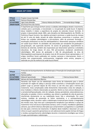 Anais do Concurso de Painéis Científicos do 22º CIORJ Página 162 de 431
ANAIS 22º CIORJ
ANAIS 22º CIORJ Painéis Clínicos
TÍTULO Projeto Crescer Sorrindo
AUTOR Patricia Filizzola Dias
CO AUTORES Ligia Costa Almeida Branca Heloísa de Oliveira Fernanda Barja-Fidalgo
ORIENTADOR Ana Paula Pires dos Santos
RESUMO
É importante que crianças tenham acesso a cuidados odontológicos desde o nascimento,
voltados para a promoção, a manutenção e a recuperação da saúde bucal. O objetivo
desse trabalho é relatar a experiência do projeto de extensão Crescer Sorrindo. O
projeto é desenvolvido desde 2001, pela disciplina de Odontopediatria da FOUERJ, na
Policlínica Piquet Carneiro. Seu objetivo principal é promover a saúde bucal de crianças
de até 11 anos de idade, através de ações educativas, preventivas e curativas, com
ênfase nos cuidados odontológicos a pré-escolares, além de promover formação e
atualização profissional na área de odontopediatria e desenvolver pesquisas científicas
em saúde bucal infantil. As atividades são executadas por estudantes de graduação e
pós-graduação, sob supervisão docente. Os alunos de graduação, especialmente os
bolsistas de extensão, também são responsáveis por desenvolver palestras e atividades
educativas. Ao longo desses 14 anos, 592 pré-escolares receberam atendimento
odontológico, 840 alunos de graduação e 166 de pós-graduação na área de
Odontopediatria participaram do projeto; mais de 49 resumos foram apresentados e 17
artigos científicos foram publicados em revistas nacionais e internacionais. Assim, o
projeto tem proporcionado, continuamente, integração entre ensino, pesquisa e
extensão em prol da melhoria da saúde bucal infantil.
TÍTULO
Protocolo de Acompanhamento da Radioterapia e Prevenção de Complicações Bucais
Tardias
AUTOR Patrícia Gaffuri
CO AUTORES Déborah Sponchiado Mayara Rossetto Patricia Zenere Mohr
ORIENTADOR Adriane de Castro Martinez Martins
RESUMO
Pacientes que fazem uso da radioterapia como forma de tratamento para o câncer
localizado em região de cabeça e pescoço estão suscetíveis a complicações bucais que
podem surgir ou persistir depois de três meses ou até três anos após o término do
tratamento. Estas complicações estão diretamente relacionadas à dose de radiação, à
área irradiada e a fatores relacionados ao paciente. Dentre as mais comuns destacam-se
a xerostomia/hipossalivação, cárie de radiação, doença periodontal, osteoradionecrose,
alterações no paladar, trismo e candidose, que afetam a qualidade de vida do paciente,
interferindo diretamente na sua reabilitação bucal, fala e alimentação. Por esses
motivos, medidas de prevenção se fazem necessárias, e o acompanhamento
odontológico antes, durante e após a radioterapia é essencial para manter a integridade
dos tecidos orais, haja vista que o planejamento terapêutico que delimita o campo de
tratamento inclui estruturas importantes da boca, como a maxila, mandíbula e glândulas
salivares, que sofrem diversas alterações que comprometem o prognóstico e a qualidade
de vida após o término do tratamento. O objetivo deste trabalho é descrever um caso
clínico no qual o paciente apresentava-se com adenocarcinoma papilar de base de língua
e recebeu acompanhamento odontológico durante o tratamento oncológico que incluiu
cirurgia, quimioterapia e radioterapia.
 