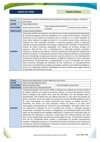Anais do Concurso de Painéis Científicos do 22º CIORJ Página 165 de 431
ANAIS 22º CIORJ
ANAIS 22º CIORJ Painéis Clínicos
TÍTULO
Enxerto de Conjuntivo Subepitelial para Restabelecer Arquitetura Gengival – Relato de
Caso Clínico
AUTOR Paulo Sérgio Borella
CO AUTORES Analice Giovani Pereira
Maria Aparecida de Oliveira
Campoli
Cristiane Pacheco Ribeiro
ORIENTADOR Cristiane Pacheco Ribeiro
RESUMO
A harmonia estética em pacientes com linha do sorriso alta é extremamente dependente
da arquitetura gengival, perfil de emergência, cor e contorno das próteses. O paciente
apresentou-se com queixa de assimetria entre os dentes 21 e 11 após instalação de
coroa sobre implante na região do dente 11. Ao realizar exame clínico, observou-se
implante com leve inclinação vestibular e assimetria gengival, devido à espessura
reduzida do tecido periodontal. Duas etapas cirúrgicas foram realizadas. Primeiramente,
enxerto de tecido conjuntivo subepitelial com objetivo de aumento tecidual em
espessura. Após 90 dias, com o remodelamento e maturação teciduais concluídas,
realizou-se a reabertura do implante. Durante o período de cicatrização foi utilizada uma
prótese fixa adesiva. A instalação de provisório sobre implante evidenciou a necessidade
de outra intervenção cirúrgica para aumento visual dos dentes 21 e 22 e deslocamento
coronal (sem enxerto) do tecido periodontal na região do implante 11. Foram realizados
procedimentos de genvivectomia e gengivoplastia. O caso foi finalizado com coroas
totais cerâmicas reforçadas por dissilicato de lítio. Verificou-se no acompanhamento
clínico que os procedimentos cirúrgicos associados a próteses com perfil de emergência,
forma e cor adequadas viabilizam reabilitação funcional e estética para região anterior
em pacientes com linha de sorriso alta.
TÍTULO Hipomineralização Molar-incisivo- Relato de Caso Clínico
AUTOR Pedro Henrique Mayrink Soares
CO AUTORES Sâmila Gonçalves Barra Priscilla Naback Lemes Vilani
ORIENTADOR Claudia Valéria Sousa Resende Penido
RESUMO
A hipomineralização molar incisivo (HMI) é definida como defeito do esmalte dentário
de origem sistêmica que atinge os primeiros molares e incisivos permanentes. Vários
fatores etiológicos são citados como causa das alterações, mas sua etiologia ainda é
desconhecida. Este trabalho tem por objetivo descrever o caso clínico de paciente do
gênero masculino, 22 anos de idade, que compareceu à clínica de Odontologia em busca
de novas restaurações nos dentes posteriores que haviam se soltado. Durante a
anamnese, ele relatou que teve bronquite crônica na infância e já havia feito
restaurações nestes dentes que “nasceram com sensibilidade”. Ao exame clínico intra-
oral observou-se alteração de cor no esmalte dos incisivos e coloração amarela-
acastanhada e cavitação nos molares. O diagnóstico, já considerado tardio, foi de HMI
depois de descartadas outras hipóteses diagnósticas. O paciente foi informado sobre as
alternativas de tratamento e autorizou a restauração com cimento ionômero de vidro
(CIV). Foram programadas consultas para proservação do caso. O tratamento proposto
com CIV foi considerado eficaz visando à preservação do esmalte remanescente
saudável. O diagnóstico precoce e o reconhecimento das características clínicas favorece
a escolha do tratamento adequado e minimizam os danos aos tecidos duros, seguindo o
protocolo atualmente recomendado.
 