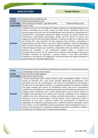 Anais do Concurso de Painéis Científicos do 22º CIORJ Página 166 de 431
ANAIS 22º CIORJ
ANAIS 22º CIORJ Painéis Clínicos
TÍTULO Queilose Actínica: Relato de Caso
AUTOR Pedro Henrique Moreira Lima
CO AUTORES Aline Tavares Lima Holanda Igor Ribeiro Rola Monica Meneses Lima
ORIENTADOR Eveline Turatti
RESUMO
A queilose actínica é uma alteração pré-maligna resultante da exposição progressiva ao
espectro ultravioleta da luz solar, comum em lábio inferior. Raramente ocorre em
pessoas abaixo de 45 anos, tem uma predileção pelo sexo masculino, na proporção 10:1
homem/mulher. Clinicamente observam-se lesões em placas ou máculas brancas ou
eritematosas, ressecamento, descamação, atrofia, além de úlceras ou crostas com
apagamento da linha de delimitação lábio/pele. O presente estudo traz o relato de caso
do Paciente AVF, sexo masculino, 66 anos, apresenta áreas atroficas, eritematosas e
hiperceratóticas em lábio inferior, com maior rigidez à palpação e perda de delimitação
labial. Durante anamnese relatou história pregressa com intensa exposição solar. Foi
realizada biopsia incisional, que confirmou o diagnóstico clínico de queilose actínica. O
paciente foi orientado a usar diariamente protetor labial, e continua em
acompanhamento clínico. Por fim, Apesar de ter aparência clínica benigna e não causar
limitações funcionais aos pacientes, a queilose actínica é uma lesão cancerizável
importante e que deve ter seu diagnóstico confirmado através de biópsia, enquanto o
paciente deve ser reavaliado regularmente.
TÍTULO
Técnica Alternativa de Transferência da Posição de Implante sem a Utilização de Material
de Modelagem na Fase Transcirúrgica.
AUTOR Pedro Henrique Toledo Nogueira
CO AUTORES Fabio Vieira e Fabrício Vieira
RESUMO
A técnica preconizada pelos autores prioriza menor manipulação tecidual e menor
contato de materiais com a área recém operada objetivando, principalmente, uma
diminuição do risco de contaminação e do tempo de procedimento transcirúrgico.
Paciente com 55 anos gênero feminino. O tratamento proposto foi implante imediato
com garga imediata pela técnica da transferência direta, após leva-se previamente
montando em articulador semi-ajustável perfurado no local do implante e posiciona-se o
análogo usando transferente com a resina relacionando-os com os dentes vizinhos. A
moldagem transoperatória com “pattem resin” permite a obtenção de um modelo de
trabalho onde será confeccionado a prótese provisória diminuindo a manipulação e
reduzindo o risco de contaminação. A técnica prioriza menor invasão pós cirurgia e
diminuição de risco para o paciente usando esse procedimento. O objetivo de
reabilitação com implante osseointegrado para o elemento dentário condenado. Exame
clinico notou- se certa mobilidade na face mesial devido a fratura longitudinal da raiz e ,
pequena lesão periapical. Foi realizado exodondia pela técnica atraumática, análogo e
transferência com “pattem resin” e depois prótese imediata.
 