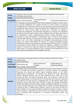 Anais do Concurso de Painéis Científicos do 22º CIORJ Página 167 de 431
ANAIS 22º CIORJ
ANAIS 22º CIORJ Painéis Clínicos
TÍTULO
Diagnóstico de Fissura Radicular Utilizando Exame de Tomografia Computadorizada
Cone Beam-relato de Caso.
AUTOR Pedro Paulo Bichara Barbosa
CO AUTORES Bianca de Almeida Camões
Laura Maciel Martins
Araujo
Thuilla Camarda do Amaral
RESUMO
A Tomografia computadorizada por feixe cônico apresenta indicação em casos clínicos
de insucesso endodôntico com suspeita de fissura ou fratura radicular. O presente
trabalho aborda um relato de caso clínico, no qual a paciente apresentava diagnóstico de
periodontite apical crônica com lesão periapical visível radiograficamente no elemento
dentário 15. Como primeira opção, de acordo com a literatura, foi realizado o
retratamento endodôntico. Na proservação radiográfica, foi realizada uma radiografia
periapical convencional após 6 meses e outra radiografia, desta vez digital, após 9 meses
do retratamento. Embora radiograficamente houvesse imagem compatível com a
regressão da lesão perirradicular e neoformação óssea, a paciente ainda relatava
sintomatologia dolorosa com desconforto à oclusão. Devido aos sintomas persistentes,
optou-se por uma análise imaginológica de tomografia computadorizada por feixe
cônico, com análise tridimensional do elemento. As imagens tomográficas obtidas
possibilitaram observar traço hipodenso na parede palatina do elemento 15, no sentido
corono-apical na porção média com reação óssea adjacente, compatível com fissura
radicular. Concluiu-se que apesar da regressão da lesão periapical radiograficamente,
pode ocorrer um fracasso endodôntico onde a tomografia computadorizada por feixe
cônico pode ser extremamente útil no diagnóstico do caso.
TÍTULO
Fusão Dentária na Dentição Decídua em Criança Portadora de Síndrome de Down –
Relato de Caso
AUTOR Pinkie Seabra Marra
CO AUTORES Fábio Claudino Heil
Marcelo Ventura de
Andrade
Rafaela Moraes de
Mendonça Andrade
ORIENTADOR Danuza Botelho Gandra Mesquita
RESUMO
A dentição humana pode apresentar variações de tamanho, forma, estrutura, número,
cor e formação das estruturas dentárias. As anomalias dentárias são alterações
frequentes em crianças que podem originar problemas graves, se não forem
diagnosticadas precocemente. Os indivíduos com Síndrome de Down apresentam
diversas alterações dentárias, entre as mais prevalentes está a fusão, que é uma
anomalia de forma das estruturas dentárias duras, que representa a união de dois
dentes independentes, em desenvolvimento e são dez vezes mais comuns em pacientes
com Síndrome de Down do que na população geral. A fusão dentária pode causar
problemas clínicos relacionados como alteração na época de esfoliação da dentição
decídua, dificuldades funcionais, estética, espaço e condições periodontais como o maior
acúmulo de placa bacteriana. Essa condição clínica se agrava no paciente portador de
síndrome de Down. O objetivo deste trabalho é relatar um caso clínico de fusão em
dentes decíduos em uma criança portadora de Síndrome de Down e mostrar a conduta
clínica realizada no ambulatório do Sorriso Especial no Hospital Estadual Rocha Faria
para a realização deste procedimento e as possíveis complicações quando não
planejado.
 