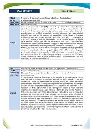 Anais do Concurso de Painéis Científicos do 22º CIORJ Página 168 de 431
ANAIS 22º CIORJ
ANAIS 22º CIORJ Painéis Clínicos
TÍTULO Tratamento Cirúrgico da Interface Restauração-alvéolo: Relato de Caso
AUTOR Priscila de Azevêdo Araújo
CO AUTORES Hanna Thielly Silva Santana Sandro Bittencourt Érica Del Peloso Ribeiro
ORIENTADOR Renata Araujo Barbosa
RESUMO
A Interface Restauração-Alvéolo (IRA) é a área da superfície radicular localizada entre a
crista óssea alveolar e a gengiva marginal livre. Alterações nesta interface têm
importante reflexo sobre o controle do biofilme, presença da papila interdental e
contribui para um perfil de emergência protético adequado. Tem suas principais
indicações em situações de presença de concavidades, convexidades e de grande
proximidade radicular, sendo utilizada como uma alternativa à movimentação
ortodôntica, amputação radicular, hemisecção e até à extração dentária. O objetivo
deste trabalho é discutir, por meio de um relato de caso clínico, a importância do
conhecimento e indicação do tratamento cirúrgico da IRA para a obtenção de melhores
resultados protéticos com manutenção da saúde periodontal. Paciente E.F.S., ASA I, sexo
feminino, 53 anos. Após exames clínico e radiográfico foi constatada saúde periodontal
nas demais unidades, invasão do espaço biológico unidade 24 e presença de grande
proximidade radicular entre as unidades 24 e 23. Foi indicado o aumento de coroa clínica
com osteotomia devido à invasão ao espaço biológico e tratamento da IRA. Após a
cirurgia, observou-se maior facilidade de higienização e contorno gengival e perfil de
emergência da prótese mais satisfatório.
TÍTULO Utilização de Dentes Naturais como Provisória na Carga Imediata Sobre Implantes
AUTOR Priscila de Oliveira Garcia
CO AUTORES Eduardo J. Veras Lourenço André Daniel M. Neto Marcele Pereira
ORIENTADOR Leopoldo Miranda
RESUMO
O objetivo deste trabalho é de apresentar um caso clínico, utilizando dentes naturais
como restauração provisória de implante imediato com carga imediata. A paciente
apresentava a coroa dos incisivos centrais inferiores hígidas e o suporte periodontal
completamente destruído. A tomografia computadorizada cone bean foi utilizada para
avaliar o volume e a densidade do tecido ósseo. As exodontias dos elementos 41 e 31
ocorreram de forma atraumática e sem realização de retalho e foram instalados
implantes cilíndrico cônicos de 3.5 de diâmetro e 13mm de comprimento, Neodent EX
CM. Ambos ancoraram com 50Ncm possibilitando a realização da carga imediata. Para
confecção das coroas provisórias foram utilizados munhões universais de 3.3x6x2.5. Os
dentes extraídos foram seccionados no terço médio da raiz, desgastados na superfície
lingual e testados na boca para adequação estética. Os mesmos foram condicionados
com ácido fosfórico a 37% na superfície lingual, em seguida aplicado adesivo dentinário.
As coroas clínicas dos dentes seccionados foram unidas aos cilindros com resina
composta, e a mesma foi utilizada para dar a anatomia cervical das provisórias. O ajuste
oclusal cuidadoso e o acabamento e polimento das provisórias foram realizados antes da
cimentação temporária das coroas aos munhões.
 