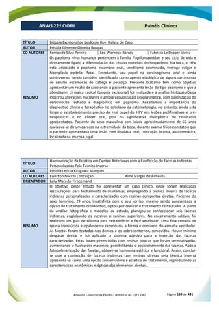 Anais do Concurso de Painéis Científicos do 22º CIORJ Página 169 de 431
ANAIS 22º CIORJ
ANAIS 22º CIORJ Painéis Clínicos
TÍTULO Biópsia Excisional de Lesão de Hpv: Relato de Caso
AUTOR Priscila Gimenez Oliveira Bouças
CO AUTORES Fernando Silva Pereira Léo Werneck Barros Fabricio Le Draper Vieira
RESUMO
Os papiloma vírus humanos pertencem à família Papillomaviridae e seu ciclo de vida e
diretamente ligado a diferenciação das células epiteliais do hospedeiro. Na boca, o HPV
esta associado a papiloma escamoso oral, condiloma acuminado, verruga vulgar e
hiperplasia epitelial focal. Entretanto, seu papel na carcinogênese oral e ainda
controverso, sendo também identificado como agente etiológico de alguns carcinomas
de células escamosas de cabeça e pescoço. Presente trabalho tem como objetivo
apresentar um relato de caso onde o paciente apresenta lesão do tipo papiloma e que a
abordagem cirúrgica radical (biopsia excisional) foi realizada e a analise histopatológica
mostrou alterações nucleares e ampla vacuolização citoplasmática, com balonização do
ceratinocito fechado e diagnostico em papiloma. Resaltamos a importância do
diagnostico clinico e terapêutico no cotidiano da estomatologia, no entanto, ainda esta
longe o estabelecimento preciso do real papel do HPV em lesões proliferativas e pré-
neoplásicas e no câncer oral, pois há significativa divergência de resultados
apresentados. Paciente do sexo masculino com idade aproximadamente de 65 anos
queixava-se de um carosso na extremidade da boca, durante exame físico constatou que
o paciente apresentava uma lesão com displasia oral, coloração branca, assintomática,
localizada na mucosa jugal.
TÍTULO
Harmonização da Estética em Dentes Anteriores com a Confecção de Facetas Indiretas
Personalizadas Pela Técnica Inversa
AUTOR Priscila Leticia Kitagawa Marques
CO AUTORES Ewerton Nocchi Conceição Aline Vargas de Almeida
ORIENTADOR Leily Macedo Firoozmand
RESUMO
O objetivo deste estudo foi apresentar um caso clínico, onde foram realizadas
restaurações para fechamento de diastemas, empregando a técnica inversa de facetas
indiretas personalizadas e caracterizadas com resinas compostas diretas. Paciente do
sexo feminino, 29 anos, insatisfeita com o seu sorriso, mesmo sendo apresentada a
opção do tratamento ortodôntico, optou por realizar o tratamento restaurador. A partir
da análise fotográfica e modelos de estudo, planejou-se confeccionar seis facetas
indiretas, englobando os incisivos e caninos superiores. No enceramento aditivo, foi
realizado um guia de silicona para restabelecer a face vestibular. Uma fina camada de
resina translúcida e opalescente reproduziu a forma e contorno do esmalte vestibular.
As facetas foram testadas nos dentes e os sobrecontornos, removidos. Houve mínimo
desgaste dental e foi aplicado o sistema adesivo para a inserção das facetas
caracterizadas. Estas foram preenchidas com resinas opacas que foram termoativadas,
aumentando a fluidez dos materiais, possibilitando o posicionamento das facetas. Após a
fotopolimerização das facetas, obteve-se harmonia estética e funcional. Assim, conclui-
se que a confecção de facetas indiretas com resinas diretas pela técnica inversa
apresenta-se como uma opção conservadora e estética de tratamento, reproduzindo as
características anatômicas e ópticas dos elementos dentais.
 