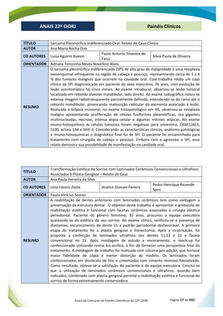 Anais do Concurso de Painéis Científicos do 22º CIORJ Página 17 de 431
ANAIS 22º CIORJ
ANAIS 22º CIORJ Painéis Clínicos
TÍTULO Sarcoma Pleomórfico Indiferenciado Oral: Relato de Caso Clínico
AUTOR Ana Maria Rocha Dias
CO AUTORES Luisa Aguirre Buexm
Paulo Antonio Silvestre de
Faria
Silvia Paula de Oliveira
ORIENTADOR Adriana Terezinha Neves Novellino Alves
RESUMO
mesenquimal infrequente na região de cabeça e pescoço, representando cerca de 1 a 4
% dos tumores malignos que ocorrem na cavidade oral. Esse trabalho relata um caso
clínico de SPI diagnosticado em paciente do sexo masculino, 76 anos, com evolução de
lesão assintomática há cinco meses. Ao exame intrabucal, observou-se lesão tumoral
localizada em rebordo alveolar mandibular, lado direito. Ao exame radiográfico notou-se
extensa imagem radiotransparente parcialmente definida, estendendo-se do ramo até o
rebordo mandibular, provocando reabsorção radicular do elemento associado à lesão.
Realizada a biópsia incisional, no exame histopatológico em HE, observou-se neoplasia
maligna apresentando proliferação de células fusiformes pleomórficas, ora gigantes
multinucleadas, necrose, intensa atipia celular e algumas mitoses atípicas. No exame
imuno-histoquímico as células tumorais foram negativas para vimentina, CKAE1/AE3,
S100, actina 1A4 e HHF-3. Considerando as características clínicas, anátomo-patológicas
e imuno-histoquímicas o diagnóstico final foi de SPI. O paciente foi encaminhado para
tratamento com cirurgião de cabeça e pescoço. Embora raro e agressivo o SPI, esse
relato demostra sua possibilidade de manifestação na cavidade oral.
TÍTULO
Transformação Estética do Sorriso com Laminados Cerâmicos Convencionais e Ultrafinos
Associados à Plastia Gengival – Relato de Caso
AUTOR Ana Paula Ferreira da Silva
CO AUTORES Lívia Fávaro Zeola Analice Giovani Pereira
Pedro Henrique Rezende
Spini
ORIENTADOR Paulo Vinícius Soares
RESUMO
A reabilitação de dentes anteriores com laminados cerâmicos tem como vantagem a
preservação da estrutura dental. O objetivo deste trabalho é apresentar o protocolo de
reabilitação estética e funcional com facetas cerâmicas associadas à cirurgia plástica
periodontal. Paciente do gênero feminino, 35 anos, procurou a equipe executora
queixando-se da estética de seu sorriso. Ao exame clínico, verificou-se a presença de
diastemas, escurecimento do dente 21 e padrão periodontal desfavorável. A primeira
etapa do tratamento foi a plastia gengival e frenectomia. Após a cicatrização, foi
proposta a confecção de laminados ultrafinos nos dentes 11,12 e 22 e faceta
convencional no 21. Após moldagem de estudo e enceramento, o mock-up foi
confeccionado utilizando resina bis-acrílica, a fim de fornecer uma perspectiva final do
tratamento. A moldagem de trabalho foi realizada com silicone por adição, que fornece
maior fidelidade de cópia e menor distorção do modelo. Os laminados foram
confeccionados em dissilicato de lítio e cimentados com cimento resinoso fotoativado.
Como resultado, obteve-se a satisfação do paciente e da equipe executora. Conclui-se
que a utilização de laminados cerâmicos convencionais e ultrafinos, quando bem
indicados, combinado com plastia gengival permite a reabilitação estética e funcional do
sorriso de forma extremamente conservadora.
 