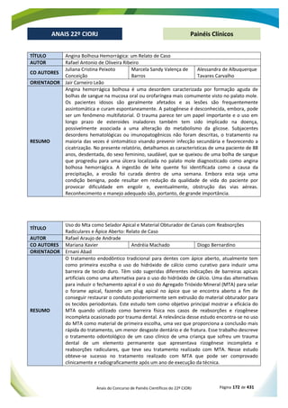 Anais do Concurso de Painéis Científicos do 22º CIORJ Página 172 de 431
ANAIS 22º CIORJ
ANAIS 22º CIORJ Painéis Clínicos
TÍTULO Angina Bolhosa Hemorrágica: um Relato de Caso
AUTOR Rafael Antonio de Oliveira Ribeiro
CO AUTORES
Juliana Cristina Peixoto
Conceição
Marcela Sandy Valença de
Barros
Alessandra de Albuquerque
Tavares Carvalho
ORIENTADOR Jair Carneiro Leão
RESUMO
Angina hemorrágica bolhosa é uma desordem caracterizada por formação aguda de
bolhas de sangue na mucosa oral ou orofaríngea mais comumente visto no palato mole.
Os pacientes idosos são geralmente afetados e as lesões são frequentemente
assintomática e curam espontaneamente. A patogênese é desconhecida, embora, pode
ser um fenômeno multifatorial. O trauma parece ter um papel importante e o uso em
longo prazo de esteroides inaladores também tem sido implicado na doença,
possivelmente associada a uma alteração do metabolismo da glicose. Subjacentes
desordens hematológicas ou imunopatogênicos não foram descritas, o tratamento na
maioria das vezes é sintomático visando prevenir infecção secundária e favorecendo a
cicatrização. No presente relatório, detalhamos as características de uma paciente de 88
anos, desdentada, do sexo feminino, saudável, que se queixou de uma bolha de sangue
que progrediu para uma úlcera localizada no palato mole diagnosticado como angina
bolhosa hemorrágica. A ingestão de leite quente foi identificada como a causa da
precipitação, a erosão foi curada dentro de uma semana. Embora esta seja uma
condição benigna, pode resultar em redução da qualidade de vida do paciente por
provocar dificuldade em engolir e, eventualmente, obstrução das vias aéreas.
Reconhecimento e manejo adequado são, portanto, de grande importância.
TÍTULO
Uso do Mta como Selador Apical e Material Obturador de Canais com Reabsorções
Radiculares e Ápice Aberto: Relato de Caso
AUTOR Rafael Araujo de Andrade
CO AUTORES Mariana Xavier Andréia Machado Diogo Bernardino
ORIENTADOR Ernani Abad
RESUMO
O tratamento endodôntico tradicional para dentes com ápice aberto, atualmente tem
como primeira escolha o uso do hidróxido de cálcio como curativo para induzir uma
barreira de tecido duro. Têm sido sugeridas diferentes indicações de barreiras apicais
artificiais como uma alternativa para o uso do hidróxido de cálcio. Uma das alternativas
para induzir o fechamento apical é o uso do Agregado Trióxido Mineral (MTA) para selar
o forame apical, fazendo um plug apical no ápice que se encontra aberto a fim de
conseguir restaurar o conduto posteriormente sem extrusão do material obturador para
os tecidos periodontais. Este estudo tem como objetivo principal mostrar a eficácia do
MTA quando utilizado como barreira física nos casos de reabsorções e rizogênese
incompleta ocasionado por trauma dental. A relevância desse estudo encontra-se no uso
do MTA como material de primeira escolha, uma vez que proporciona a conclusão mais
rápida do tratamento, um menor desgaste dentário e de fratura. Esse trabalho descreve
o tratamento odontológico de um caso clínico de uma criança que sofreu um trauma
dental de um elemento permanente que apresentava rizogênese incompleta e
reabsorções radiculares, que teve seu tratamento realizado com MTA. Nesse estudo
obteve-se sucesso no tratamento realizado com MTA que pode ser comprovado
clinicamente e radiograficamente após um ano de execução da técnica.
 