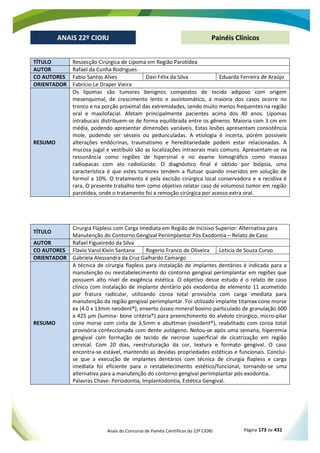 Anais do Concurso de Painéis Científicos do 22º CIORJ Página 173 de 431
ANAIS 22º CIORJ
ANAIS 22º CIORJ Painéis Clínicos
TÍTULO Ressecção Cirúrgica de Lipoma em Região Parotídea
AUTOR Rafael da Cunha Rodrigues
CO AUTORES Fabio Santos Alves Davi Félix da Silva Eduarda Ferreira de Araújo
ORIENTADOR Fabrício Le Draper Vieira
RESUMO
Os lipomas são tumores benignos compostos de tecido adiposo com origem
mesenquimal, de crescimento lento e assintomático, a maioria dos casos ocorre no
tronco e na porção proximal das extremidades, sendo muito menos frequentes na região
oral e maxilofacial. Afetam principalmente pacientes acima dos 40 anos. Lipomas
intrabucais distribuem-se de forma equilibrada entre os gêneros. Maioria com 3 cm em
média, podendo apresentar dimensões variáveis. Estas lesões apresentam consistência
mole, podendo ser sésseis ou pedunculadas. A etiologia é incerta, porém possíveis
alterações endócrinas, traumatismo e hereditariedade podem estar relacionadas. A
mucosa jugal e vestíbulo são as localizações intraorais mais comuns. Apresentam-se na
ressonância como regiões de hipersinal e no exame tomográfico como massas
radiopacas com alo radiolúcido. O diagnóstico final é obtido por biópsia, uma
característica é que estes tumores tendem a flutuar quando inseridos em solução de
formol a 10%. O tratamento é pela excisão cirúrgica local conservadora e a recidiva é
rara. O presente trabalho tem como objetivo relatar caso de volumoso tumor em região
parotídea, onde o tratamento foi a remoção cirúrgica por acesso extra oral.
TÍTULO
Cirurgia Flapless com Carga Imediata em Região de Incisivo Superior: Alternativa para
Manutenção do Contorno Gengival Periimplantar Pós Exodontia – Relato de Caso
AUTOR Rafael Figueiredo da Silva
CO AUTORES Flavio Varol Klein Santana Rogerio Franco de Oliveira Leticia de Souza Curvo
ORIENTADOR Gabriela Alessandra da Cruz Galhardo Camargo
RESUMO
A técnica de cirurgia flapless para instalação de implantes dentários é indicada para a
manutenção ou reestabelecimento do contorno gengival periimplantar em regiões que
possuem alto nível de exigência estética. O objetivo desse estudo é o relato de caso
clínico com instalação de implante dentário pós exodontia de elemento 11 acometido
por fratura radicular, utilizando coroa total provisória com carga imediata para
manutenção da região gengival periimplantar. Foi utilizado implante titamax cone morse
ex (4.0 x 13mm neodent®), enxerto ósseo mineral bovino particulado de granulação 600
a 425 µm (lumina- bone critéria®) para preenchimento do alvéolo cirúrgico, micro-pilar
cone morse com cinta de 3,5mm e abuttman (neodent®), reabilitado com coroa total
provisória confeccionada com dente autógeno. Notou-se após uma semana, hiperemia
gengival com formação de tecido de necrose superficial de cicatrização em região
cervical. Com 20 dias, reestruturação da cor, textura e formato gengival. O caso
encontra-se estável, mantendo as devidas propriedades estéticas e funcionais. Conclui-
se que a execução de implantes dentários com técnica de cirurgia flapless e carga
imediata foi eficiente para o restabelecimento estético/funcional, tornando-se uma
alternativa para a manutenção do contorno gengival periimplantar pós exodontia.
Palavras Chave: Periodontia, Implantodontia, Estética Gengival.
 