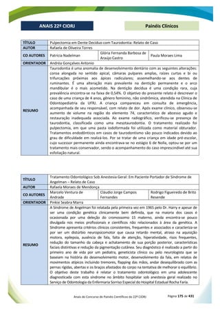 Anais do Concurso de Painéis Científicos do 22º CIORJ Página 175 de 431
ANAIS 22º CIORJ
ANAIS 22º CIORJ Painéis Clínicos
TÍTULO Pulpectomia em Dente Decíduo com Taurodontia: Relato de Caso
AUTOR Rafaela de Oliveira Torres
CO AUTORES Patrícia Nadelman
Glória Fernanda Barbosa de
Araújo Castro
Paula Moraes Lima
ORIENTADOR Andréa Gonçalves Antonio
RESUMO
Taurodontia é uma anomalia de desenvolvimento dentário com as seguintes alterações:
coroa alongada no sentido apical, câmaras pulpares amplas, raízes curtas e bi ou
trifurcações próximas aos ápices radiculares; assemelhando-se aos dentes de
ruminantes. É uma alteração mais prevalente na dentição permanente e o arco
mandibular é o mais acometido. Na dentição decídua é uma condição rara, cuja
prevalência encontra-se na faixa de 0,54%. O objetivo do presente relato é descrever o
caso de uma criança de 4 anos, gênero feminino, não sindrômica, atendida na Clínica de
Odontopediatria da UFRJ. A criança compareceu em consulta de emergência,
acompanhada de seu responsável, com relato de dor. Após exame clínico, observou-se
aumento de volume na região do elemento 74, característico de abcesso agudo e
restauração inadequada associada. Ao exame radiográfico, verificou-se presença de
taurodontia, classificada como uma mesotaurodontia. O tratamento realizado foi
pulpectomia, em que uma pasta iodoformada foi utilizada como material obturador.
Tratamentos endodônticos em casos de taurodontismo são pouco indicados devido ao
grau de dificuldade em realizá-los. Por se tratar de uma criança em idade pré-escolar,
cujo sucessor permanente ainda encontrava-se no estágio 6 de Nolla, optou-se por um
tratamento mais conservador, sendo o acompanhamento do caso imprescindível até sua
esfoliação natural.
TÍTULO
Tratamento Odontológico Sob Anestesia Geral: Em Paciente Portador de Síndrome de
Angelman – Relato de Caso
AUTOR Rafaela Moraes de Mendonça
CO AUTORES
Marcelo Ventura de
Andrade
Cláudio Jorge Campos
Fernandes
Rodrigo Figueiredo de Brito
Resende
ORIENTADOR Pinkie Seabra Marra
RESUMO
A Síndrome de Angelman foi relatada pela primeira vez em 1965 pelo Dr. Harry e apesar de
ser uma condição genética clinicamente bem definida, que na maioria dos casos é
ocasionada por uma deleção do cromossomo 15 materno, ainda encontra-se pouco
divulgada nos meios profissionais e científicos não relacionados à área da genética. A
Síndrome apresenta critérios clínicos consistentes, frequentes e associados e caracteriza-se
por ser um distúrbio neuropsicomotor que causa retardo mental, atraso na aquisição
motora, epilepsia, ausência de fala, falta de atenção, hiperatividade, risos frequentes,
redução do tamanho da cabeça e achatamento de sua porção posterior, características
faciais distintivas e redução da pigmentação cutânea. Seu diagnóstico é realizado a partir do
primeiro ano de vida por um pediatra, geneticista clínico ou pelo neurologista que se
baseiam na história do desenvolvimento motor, desenvolvimento da fala, em relatos de
movimentos atípicos incluindo tremores, flapping das mãos, andar desequilibrado com as
pernas rígidas, abertas e os braços afastados do corpo na tentativa de melhorar o equilíbrio.
O objetivo deste trabalho é relatar o tratamento odontológico em uma adolescente
diagnosticada com esta síndrome no âmbito hospitalar sob anestesia geral realizado no
Serviço de Odontologia da Enfermaria Sorriso Especial do Hospital Estadual Rocha Faria.
 