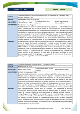 Anais do Concurso de Painéis Científicos do 22º CIORJ Página 176 de 431
ANAIS 22º CIORJ
ANAIS 22º CIORJ Painéis Clínicos
TÍTULO
Osteorradionecrose (Orn) Mandibular Associada ao Tratamento de Câncer de Cabeça e
Pescoço: Relato de Caso
AUTOR Ranna Jacielly Lopes da Rocha Lins
CO AUTORES Adriane Romeiro Bispo
Maria de Fátima Lima
Ferreira
Janaina Andrade Lima
Salmos de Brito
ORIENTADOR Ricardo Viana Bessa Nogueira
RESUMO
A complicação mais grave da radioterapia de cabeça e pescoço é a osteorradionecrose
(ORN), condição em que as células ósseas e vascularização do tecido tornam-se
irreversivelmente danificados após o tratamento anti-neoplásico. A prevalência da ORN
mandibular em pacientes com câncer de cabeça e pescoço e submetidos à radioterapia
complementar pode variar de 0,4% a 56%. O diagnóstico baseia-se na observação clínica
de osso cronicamente exposto, o qual exibe uma fistulação crônica, dolorosa e necrótica.
O objetivo do presente estudo é relatar um caso de um paciente, melanoderma, 49 anos
de idade atendido no Centro de Câncer de Alta Complexidade, da Universidade Federal
de Alagoas (UFAL-CACON), diagnosticado com carcinoma de células escamosas na lateral
direita da língua. O protocolo realizado foi a remoção cirúrgica da região afetada,
seguida de radioterapia e quimioterapia. No seguimento tardio (2 anos e 6 meses), a
ORN mandibular foi clinicamente diagnosticada em exames de imagens (radiografias e
topografias), além de ter sido observado a presença de necrose e sequestro ósseo e
tecido fistulado. O tratamento da ORN consistiu na antibioticoterapia, remoção de
tecido necrótico e dos sequestros de osso, além da drenagem da fístula. O caso
demonstra a gravidade da complicação e a necessidade do conhecimento do cirurgião-
dentista para o diagnóstico e tratamento da ORN.
TÍTULO Carcinoma Adenóide Cístico em Mucosa Jugal: Relato de Caso
AUTOR Raphael Lobo de Souza
CO AUTORES Valéria Souza Freitas
Maria Emília Santos Pereira
Ramos
Márcio Campos Oliveira
ORIENTADOR Michelle Miranda Lopes Falcão
RESUMO
O carcinoma adenoide cístico é um tumor maligno de glândulas salivares que afeta, em
50% dos casos, as glândulas salivares menores. O palato é o sítio mais comum, sendo
relativamente raro em glândula parótida, onde representa 2% a 3% de todos os tumores.
Esta lesão é mais comum em adultos de meia-idade, com leve predileção pelo sexo
feminino. A sintomatologia dolorosa é um achado importante no curso inicial da doença.
Objetiva-se relatar um caso de tumor maligno de glândula salivar, bem como descrever
seus aspectos clínicos e histopatológicos. Indivíduo do sexo feminino, 74 anos,
leucoderma apresentou no exame clínico lesão sintomática na mucosa jugal esquerda
com, aproximadamente, quatro mm de diâmetro, cor semelhante à mucosa
circunvizinha, aspecto nodular, superfície lisa e, segundo relato da paciente, com 10
meses de evolução. Solicitou-se a ultrassonografia da glândula parótida esquerda e
radiografia panorâmica digital. Os achados dos exames hematológicos pré-operatórios
revelaram-se dentro dos parâmetros de normalidade. Foi realizada a biópsia excisional,
sob anestesia local e o resultado do exame histopatológico foi de Carcinoma Adenóide
Cístico. A paciente foi encaminhada para o cirurgião de cabeça e pescoço para adoção de
medidas terapêuticas adequadas. O caso encontra-se em acompanhamento clínico há 20
meses e apresenta-se sem recidiva.
 