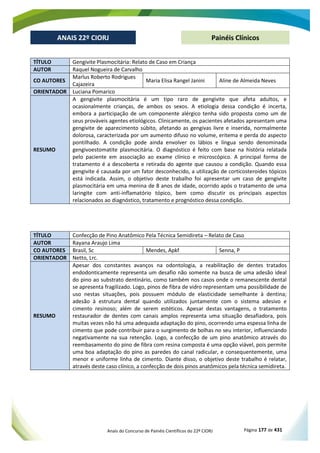 Anais do Concurso de Painéis Científicos do 22º CIORJ Página 177 de 431
ANAIS 22º CIORJ
ANAIS 22º CIORJ Painéis Clínicos
TÍTULO Gengivite Plasmocitária: Relato de Caso em Criança
AUTOR Raquel Nogueira de Carvalho
CO AUTORES
Marlus Roberto Rodrigues
Cajazeira
Maria Elisa Rangel Janini Aline de Almeida Neves
ORIENTADOR Luciana Pomarico
RESUMO
A gengivite plasmocitária é um tipo raro de gengivite que afeta adultos, e
ocasionalmente crianças, de ambos os sexos. A etiologia dessa condição é incerta,
embora a participação de um componente alérgico tenha sido proposta como um de
seus prováveis agentes etiológicos. Clinicamente, os pacientes afetados apresentam uma
gengivite de aparecimento súbito, afetando as gengivas livre e inserida, normalmente
dolorosa, caracterizada por um aumento difuso no volume, eritema e perda do aspecto
pontilhado. A condição pode ainda envolver os lábios e língua sendo denominada
gengivoestomatite plasmocitária. O diagnóstico é feito com base na história relatada
pelo paciente em associação ao exame clínico e microscópico. A principal forma de
tratamento é a descoberta e retirada do agente que causou a condição. Quando essa
gengivite é causada por um fator desconhecido, a utilização de corticosteroides tópicos
está indicada. Assim, o objetivo deste trabalho foi apresentar um caso de gengivite
plasmocitária em uma menina de 8 anos de idade, ocorrido após o tratamento de uma
laringite com anti-inflamatório tópico, bem como discutir os principais aspectos
relacionados ao diagnóstico, tratamento e prognóstico dessa condição.
TÍTULO Confecção de Pino Anatômico Pela Técnica Semidireta – Relato de Caso
AUTOR Rayana Araujo Lima
CO AUTORES Brasil, Sc Mendes, Apkf Senna, P
ORIENTADOR Netto, Lrc.
RESUMO
Apesar dos constantes avanços na odontologia, a reabilitação de dentes tratados
endodonticamente representa um desafio não somente na busca de uma adesão ideal
do pino ao substrato dentinário, como também nos casos onde o remanescente dental
se apresenta fragilizado. Logo, pinos de fibra de vidro representam uma possibilidade de
uso nestas situações, pois possuem módulo de elasticidade semelhante à dentina;
adesão à estrutura dental quando utilizados juntamente com o sistema adesivo e
cimento resinoso; além de serem estéticos. Apesar destas vantagens, o tratamento
restaurador de dentes com canais amplos representa uma situação desafiadora, pois
muitas vezes não há uma adequada adaptação do pino, ocorrendo uma espessa linha de
cimento que pode contribuir para o surgimento de bolhas no seu interior, influenciando
negativamente na sua retenção. Logo, a confecção de um pino anatômico através do
reembasamento do pino de fibra com resina composta é uma opção viável, pois permite
uma boa adaptação do pino as paredes do canal radicular, e consequentemente, uma
menor e uniforme linha de cimento. Diante disso, o objetivo deste trabalho é relatar,
através deste caso clínico, a confecção de dois pinos anatômicos pela técnica semidireta.
 