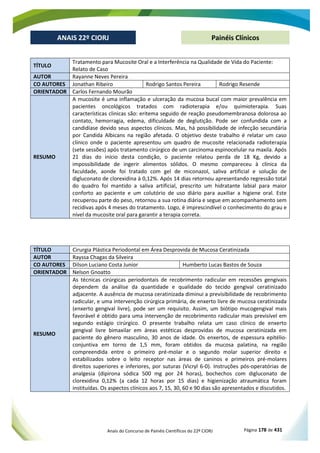 Anais do Concurso de Painéis Científicos do 22º CIORJ Página 178 de 431
ANAIS 22º CIORJ
ANAIS 22º CIORJ Painéis Clínicos
TÍTULO
Tratamento para Mucosite Oral e a Interferência na Qualidade de Vida do Paciente:
Relato de Caso
AUTOR Rayanne Neves Pereira
CO AUTORES Jonathan Ribeiro Rodrigo Santos Pereira Rodrigo Resende
ORIENTADOR Carlos Fernando Mourão
RESUMO
A mucosite é uma inflamação e ulceração da mucosa bucal com maior prevalência em
pacientes oncológicos tratados com radioterapia e/ou quimioterapia. Suas
características clinicas são: eritema seguido de reação pseudomembranosa dolorosa ao
contato, hemorragia, edema, dificuldade de deglutição. Pode ser confundida com a
candidíase devido seus aspectos clínicos. Mas, há possibilidade de infecção secundária
por Candida Albicans na região afetada. O objetivo deste trabalho é relatar um caso
clínico onde o paciente apresentou um quadro de mucosite relacionada radioterapia
(sete sessões) após tratamento cirúrgico de um carcinoma espinocelular na maxila. Após
21 dias do início desta condição, o paciente relatou perda de 18 Kg, devido a
impossibilidade de ingerir alimentos sólidos. O mesmo compareceu à clínica da
faculdade, aonde foi tratado com gel de miconazol, saliva artificial e solução de
digluconato de clorexidina à 0,12%. Após 14 dias retornou apresentando regressão total
do quadro foi mantido a saliva artificial, prescrito um hidratante labial para maior
conforto ao paciente e um colutório de uso diário para auxiliar a higiene oral. Este
recuperou parte do peso, retornou a sua rotina diária e segue em acompanhamento sem
recidivas após 4 meses do tratamento. Logo, é imprescindível o conhecimento do grau e
nível da mucosite oral para garantir a terapia correta.
TÍTULO Cirurgia Plástica Periodontal em Área Desprovida de Mucosa Ceratinizada
AUTOR Rayssa Chagas da Silveira
CO AUTORES Dilson Luciano Costa Junior Humberto Lucas Bastos de Souza
ORIENTADOR Nelson Gnoatto
RESUMO
As técnicas cirúrgicas periodontais de recobrimento radicular em recessões gengivais
dependem da análise da quantidade e qualidade do tecido gengival ceratinizado
adjacente. A ausência de mucosa ceratinizada diminui a previsibilidade de recobrimento
radicular, e uma intervenção cirúrgica primária, de enxerto livre de mucosa ceratinizada
(enxerto gengival livre), pode ser um requisito. Assim, um biótipo mucogengival mais
favorável é obtido para uma intervenção de recobrimento radicular mais previsível em
segundo estágio cirúrgico. O presente trabalho relata um caso clínico de enxerto
gengival livre bimaxilar em áreas estéticas desprovidas de mucosa ceratinizada em
paciente do gênero masculino, 30 anos de idade. Os enxertos, de espessura epitélio-
conjuntiva em torno de 1,5 mm, foram obtidos da mucosa palatina, na região
compreendida entre o primeiro pré-molar e o segundo molar superior direito e
estabilizados sobre o leito receptor nas áreas de caninos e primeiros pré-molares
direitos superiores e inferiores, por suturas (Vicryl 6-0). Instruções pós-operatórias de
analgesia (dipirona sódica 500 mg por 24 horas), bochechos com digluconato de
clorexidina 0,12% (a cada 12 horas por 15 dias) e higienização atraumática foram
instituídas. Os aspectos clínicos aos 7, 15, 30, 60 e 90 dias são apresentados e discutidos.
 