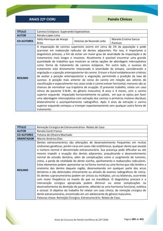 Anais do Concurso de Painéis Científicos do 22º CIORJ Página 183 de 431
ANAIS 22º CIORJ
ANAIS 22º CIORJ Painéis Clínicos
TÍTULO Caninos Ectópicos: Superando Expectativas
AUTOR Renata Lopes Lima
CO AUTORES
Hélio Henrique de Araújo
Brito
Heloísio de Rezende Leite
Mariele Cristina Garcia
Pantuzo
RESUMO
A impactação de caninos superiores ocorre em cerca de 2% da população e pode
acarretar em reabsorção radicular de dentes adjacentes. Por isso, é importante o
diagnóstico precoce, a fim de evitar um maior grau de severidade da impactação e de
tratamentos mais longos e invasivos. Atualmente é possível encontrar uma grande
quantidade de trabalhos que mostram as várias opções de abordagem interceptativa
como forma de tratamento de caninos ectópicos. Por outro lado, o sucesso do
tratamento está diretamente relacionado à severidade da ectopia, considerando a
angulação e a posição anteroposterior do canino. Ericson e Kurol estabeleceram critérios
de avaliar a posição anteroposterior e angulação, permitindo a predição da taxa de
sucesso. A posição mais anterior da coroa do canino em relação aos setores de
classificação e especialmente nos casos onde o canino estiver horizontal, menores são as
chances de normalizar sua trajetória de erupção. O presente trabalho, relata um caso
clínico de paciente V.N.M., do gênero masculino, 8 anos e 4 meses, com o canino
superior esquerdo impactado horizontalmente no palato, em que se optou por fazer
uma abordagem interceptativa com extração dos caninos e primeiros molares decíduos
bilateralmente e acompanhamento radiográfico. Após 3 anos da extração o canino
superior esquerdo começou a irromper espontaneamente sem qualquer outra forma de
tratamento.
TÍTULO Remoção Cirúrgica de Extranumerários- Relato de Caso
AUTOR Renato Conti Franco
CO AUTORES Yohana de Oliveira Machado
ORIENTADOR Marcio Américo Dias
RESUMO
Dentes extranumerários são alterações de desenvolvimento frequentes em muitas
síndromes genéticas, porém raras em casos não sindrômicos, qualquer dente que exceda
o número normal é denominado extranumerário. Sua presença pode dificultar ou até
mesmo impedir a erupção dos dentes adjacentes, prejudicando o desenvolvimento
normal da oclusão dentária, além de complicações como o surgimento de tumores,
cistos, a perda de vitalidade do dente vizinho, apinhamento e reabsorções radiculares.
Estes elementos podem apresentar-se na forma normal ou uma forma que não lembre a
anatomia dos dentes daquela região, desenvolvendo em qualquer parte dos arcos
dentários e são detectados clinicamente ou através de exames radiográficos de rotina.
Os dentes supranumerários podem ser únicos ou múltiplos, uni ou bilaterais, ocorrendo
com maior freqüência na maxila do que na mandíbula. O diagnóstico precoce e a
intervenção cirúrgica apropriada podem diminuir ou evitar complicações no
desenvolvimento da dentição do paciente, obtendo-se uma harmonia funcional, estética
e oclusal. O objetivo do trabalho foi relatar um caso clínico, de remoção cirúrgica de
dente extranumerário, encontrado em um adolescente do gênero masculino.
Palavras-chave: Remoção Cirúrgica. Extranumerário. Relato de Caso.
 