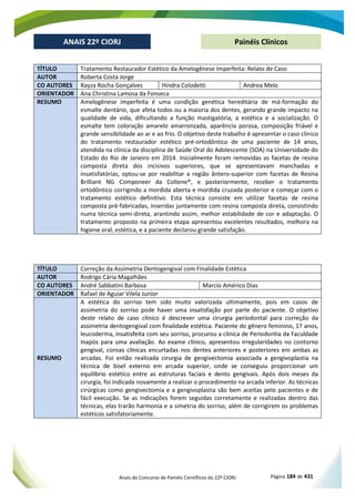 Anais do Concurso de Painéis Científicos do 22º CIORJ Página 184 de 431
ANAIS 22º CIORJ
ANAIS 22º CIORJ Painéis Clínicos
TÍTULO Tratamento Restaurador Estético da Amelogênese Imperfeita: Relato de Caso
AUTOR Roberta Costa Jorge
CO AUTORES Rayza Rocha Gonçalves Hindra Colodetti Andrea Melo
ORIENTADOR Ana Christina Lamosa da Fonseca
RESUMO Amelogênese imperfeita é uma condição genética hereditária de má-formação do
esmalte dentário, que afeta todos ou a maioria dos dentes, gerando grande impacto na
qualidade de vida, dificultando a função mastigatória, a estética e a socialização. O
esmalte tem coloração amarelo amarronzada, aparência porosa, composição friável e
grande sensibilidade ao ar e ao frio. O objetivo deste trabalho é apresentar o caso clínico
do tratamento restaurador estético pré-ortodôntico de uma paciente de 14 anos,
atendida na clínica da disciplina de Saúde Oral do Adolescente (SOA) na Universidade do
Estado do Rio de Janeiro em 2014. Inicialmente foram removidas as facetas de resina
composta direta dos incisivos superiores, que se apresentavam manchadas e
insatisfatórias, optou-se por reabilitar a região ântero-superior com facetas de Resina
Brilliant NG Componeer da Coltene®, e posteriormente, receber o tratamento
ortodôntico corrigindo a mordida aberta e mordida cruzada posterior e começar com o
tratamento estético definitivo. Esta técnica consiste em utilizar facetas de resina
composta pré-fabricadas, inseridas juntamente com resina composta direta, consistindo
numa técnica semi-direta, arantindo assim, melhor estabilidade de cor e adaptação. O
tratamento proposto na primeira etapa apresentou excelentes resultados, melhora na
higiene oral, estética, e a paciente declarou grande satisfação.
TÍTULO Correção da Assimetria Dentogengival com Finalidade Estética
AUTOR Rodrigo Cária Magalhães
CO AUTORES André Sabbatini Barbosa Marcio Américo Dias
ORIENTADOR Rafael de Aguiar Vilela Junior
RESUMO
A estética do sorriso tem sido muito valorizada ultimamente, pois em casos de
assimetria do
leucoderma,
arcadas
cirurgia, foi indicada novamente a realizar o procedimento na arcada inferior. As técnicas
cirúrgicas como gengivectomia e a gengivoplastia são bem aceitas pelo pacientes e de
fácil execução. Se as indicações forem seguidas corretamente e realizadas dentro das
técnicas, elas trarão harmonia e a simetria do sorriso, além de corrigirem os problemas
estéticos satisfatoriamente.
 