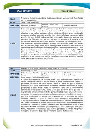 Anais do Concurso de Painéis Científicos do 22º CIORJ Página 186 de 431
ANAIS 22º CIORJ
ANAIS 22º CIORJ Painéis Clínicos
TÍTULO
Tratamento Endodôntico com Limas Rotatórias de Niti com Memória Controlada: Relato
de Três Casos Clínicos
AUTOR Samara Catarino Sampaio
CO AUTORES Leopoldo Cosme Silva
Mariane Carolina Faria
Barbosa
Naiana Viana Viola
RESUMO
Existe uma grande praticidade e agilidade no uso de instrumentos de níquel-titânio
acionados a motor e isso torna o tratamento endodôntico mais rápido, menos
dificultoso e de melhor qualidade. Alguns obstáculos técnicos antes considerados
verdadeiros desafios podem ser vencidos com esta tecnologia de tratamento. Várias
gerações de limas de NiTi estão disponíveis no mercado. Atualmente, algumas limas
rotatórias são fabricadas pelo processo que controla a memória do material e isso
permite alta flexibilidade dessas limas. Além da flexibilidade é possível pré curvá-las, a
qual possibilita o acompanhamento da anatomia dos canais radiculares. Isso reduz o
risco de transporte, rasgo, desvio, zip ou perfuração. Este relato ilustra três casos clínicos
de molares tratados endodonticamente empregando a técnica de instrumentação Crown
Down (coroa-ápice) com o uso das limas de memória controlada Hyflex® CM NiTi
(Coltene – Vigodent AS), com abundante irrigação com hipoclorito de sódio a 2,5%. O
uso de limas com grande poder de flexibilidade possibilita vencer obstáculos técnicos e
anatômicos e isso permite uma melhor modelagem dos canais radiculares trazendo
maior segurança ao tratamento endodôntico.
TÍTULO Reabsorção Intracoronal Pré-eruptiva (Ripe): Relato de Caso Clínico
AUTOR Sâmila Gonçalves Barra
CO AUTORES
Pedro Henrique Mayrink
Soares
Angela Christina Barroso
Recchioni
Cláudia Valéria de Sousa
Resende Penido
ORIENTADOR Maria Augusta Portella Guedes Visconti
RESUMO
A reabsorção intracoronal pré eruptiva (RIPE) é uma lesão radiolúcida localizada na
dentina, logo abaixo da junção esmalte dentina de dentes não irrompidos. Esta lesão é
geralmente localizadas nas faces oclusal, distal ou mesial da porção coronária,
estendendo-se a várias profundidades de dentina, raramente envolvendo a polpa e
preservando a coroa hígida. Pode ser confundida com cárie e incorretamente
denominada como “cárie oculta”, termo usado para descrever lesões que não são
diagnosticadas clinicamente e detectadas apenas em radiografias. É rara, assintomática e
de etiologia idiopática, geralmente diagnosticada em exames radiográficos de rotina ou
com fins ortodônticos. Os dentes mais envolvidos são os segundos pré-molares
inferiores, segundos e terceiros molares. Uma abordagem conservadora com
acompanhamento radiográfico é o tratamento recomendado até que o dente erupcione
para ser feita a intervenção. Porém, em casos de sintomatologia ou progressão da lesão,
aconselha-se a intervenção cirúrgica. O objetivo neste trabalho é relatar o caso de RIPE,
na paciente M.V.M.F. caucasiana, que compareceu a Clínica Odontológica da FO/PUC-
Minas, mostrando a importância dos exames periódicos e correta interpretação
radiográfica para melhor diagnóstico e tratamento precoce desta condição.
 