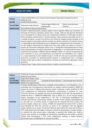 Anais do Concurso de Painéis Científicos do 22º CIORJ Página 187 de 431
ANAIS 22º CIORJ
ANAIS 22º CIORJ Painéis Clínicos
TÍTULO
Fusão de Mesiodente com Incisivo Central Superior Associada a Cúspide em Garra:
Relato de Caso
AUTOR Samille Patrizzia Santos
CO AUTORES Andrea dos Anjos Pontual
Helena Aguiar Ribeiro do
Nascimento
Maria Luiza dos Anjos
Pontual
ORIENTADOR Flavia Maria de Moraes Ramos Perez
RESUMO
Durante o desenvolvimento dentário podem ocorrer algumas falhas que acarretam na
formação de diversas anomalias, dentre elas, a fusão, união de dois germes dentários
com a formação de um dente unido com confluência de dentina. A fusão pode envolver
dentes decíduos, permanentes e supranumerários. Outra anomalia que pode ocorrer, é
a cúspide em garra, na qual uma estrutura em forma de cúspide acessória projeta-se da
área do cíngulo ou da junção cemento-esmalte nos dentes anteriores. Os exames clínicos
e imaginológicos são fundamentais para o diagnóstico e planejamento do tratamento. O
uso de imagens tridimensionais proporciona uma visão melhor dos dentes e orienta a
escolha do tratamento adequado. Nesse caso, a Tomografia Computadorizada de Feixe
Cônico desempenhou um papel importante no diagnóstico e na elaboração do plano de
tratamento do paciente. O objetivo desse trabalho é relatar um caso de um paciente do
sexo masculino, 11 anos, que apresentava uma fusão de um mesiodente com o dente
11, o qual apresentava uma cúspide em garra. Tendo em vista que os pacientes podem
apresentar anomalias no desenvolvimento dentário é indispensável que o cirurgião
dentista esteja apto a realizar o diagnóstico e oferecer um tratamento adequado a esses
pacientes.
Palavras-chave: Fusão, dente supranumerário, cúspide, anomalia dentária.
TÍTULO
O Efeito da Terapia Fotodinâmica como Coadjuvante no Tratamento Endodôntico –
Relato de Caso Clínico
AUTOR Sergio Pinto Chaves Junior
CO AUTORES Mayara Torres Eccard Leonardo dos Santos Antunes Lívia Azeredo Alves Antunes
ORIENTADOR Natália Iorio Lopes Pontes
RESUMO
A terapia fotodinâmica (TFD) possui atividade antimicrobiana e, na Endodontia, visa a
eliminação dos microrganismos persistentes ao preparo químico-mecânico (PQM) do
sistema de canais. O objetivo do presente estudo é observar o efeito benéfico da TFD
como coadjuvante no tratamento endodôntico convencional. O paciente TC, sexo
masculino, 64 anos, foi atendido na cínica de odontologia da UFF-NF, sob aprovação do
comitê de ética n°: 30420314.3.0000.5626, com os dentes 21 e 22 em necrose pulpar
séptica, drenagem de pus espontânea e sem dor. O tratamento endodôntico foi
realizado pela técnica convencional. Ambos os dentes foram isolados separadamente,
um de cada vez, na mesma sessão. O tratamento foi realizado em duas sessões. Na
primeira sessão, realizou-se o acesso, o PQM com hipoclorito de sódio 2,5% e curativo
com Hidróxido de cálcio PA. Somente no dente 21 foi realizada a TFD. Na segunda
sessão, obturou-se os canais. Foi possível observar que o dente 22, onde não foi feita a
TFD, ainda apresentava drenagem, enquanto o dente 21 apresentava o curativo íntegro.
Em controle de uma semana após a obturação, o paciente não relatou dor. Pode-se
concluir que, embora os resultados do tratamentos endodônticos de ambos os dentes
tenham sido semelhantes, a TFD, como coadjuvante, acelerou o reparo tecidual,
garantindo maior confiabilidade no sucesso da terapia.
 