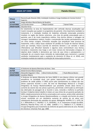 Anais do Concurso de Painéis Científicos do 22º CIORJ Página 188 de 431
ANAIS 22º CIORJ
ANAIS 22º CIORJ Painéis Clínicos
TÍTULO
Reconstrução Alveolar (Rdi), Instalação Imediata e Carga Imediata em Incisivo Central
Superior.
AUTOR Sergio Windson Maciel Bastos de Quadros
CO AUTORES Luiz Corrêa Júnior Mayra Cardoso Daniel Telles
ORIENTADOR Eduardo Veras
RESUMO
Os tratamentos na área da implantodontia vêm sofrendo diversas atualizações que
trazem inovações que ajudam no prognóstico do paciente. Uma importante novidade no
tratamento é a instalação imediata de implantes utilizando restauração provisória
imediata na região dos dentes anteriores, uma área de grande preocupação para o
paciente, pois é de muita importância estética. Esta técnica oferece a vantagem de
conseguir reestabelecer estética, função e manutenção dos tecidos periimplantares em
um único tempo cirúrgico. Entretanto situações que prejudicam todo processo do
tratamento, onde a tábua óssea vestibular foi perdida em função de diversos fatores,
como por exemplo, fratura ocorrida do elemento dentário a ser extraído e lesões
inflamatórias que dificultam bastante e algumas vezes contraindicam essa técnica,
tornando o tratamento mais longo e com maior número de intervenções cirúrgicas. O
objetivo deste trabalho é demonstrar por meio de caso clínico o planejamento e a
realização de um enxerto ósseo removido da tuberosidade para reconstruir a parede
vestibular imediatamente após a exodontia do elemento 21 (Rosa et. al. 2010), com
instalação imediata de implante e confecção de restauração provisória.
TÍTULO A Síndrome da Apneia Obstrutiva do Sono - Saos
AUTOR Sheila Ferreira Maria Campos
CO AUTORES Alexandre Augusto F. Silva Aline Cristina da Silva Paulo Marcos Nunes
ORIENTADOR Jonathan Ribeiro
RESUMO
A Síndrome da Apneia Obstrutiva do Sono (SAOS) é uma doença crônica com grande
prevalência na sociedade atual, com graves repercussões sistêmicas, sendo um
problema de saúde pública. A SAOS ocorre pelo estreitamento ou colapso das vias
aéreas superiores durante o sono. Na área da Odontologia destaca-se a Cirurgia
Ortognática de Avanço Maxilomandibular que possibilita através desta técnica o
aumento do volume das vias aéreas superiores, permitindo a diminuição ou eliminação
das obstruções da passagem de ar durante o sono, incluindo a melhoria na perfusão
tecidual. O objetivo deste trabalho é relatar um caso clínico de um paciente portador da
SAOS, tratado previamente de forma conservadora sem sucesso, sendo então submetido
à cirurgia Ortognática de Avanço Maxilomandibular e a rotação anti-horária de plano
oclusal, resultando em um satisfatório aumento de volume de via aérea com
subsequente diminuição dos episódios de apneia. Bibliografia: KUPPER, D. S.; LEITE, M.
G. J.; NOGUEIRA, R. L.; VALERA, F. C. P.; OLIVEIRA, J. A. A. Tratamento cirúrgico da SAOS.
Medicina, Ribeirão Preto, v.39, n.2. 2006. JUNIOR J. T. C.; TABOSA A. K. S.; KAURA S.
Cirurgia Ortognática para tratamento da síndrome da apneia obstrutiva do sono. Revisão
de Literatura. Umarizal, Pará, ago. 2008.
 