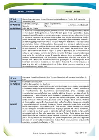 Anais do Concurso de Painéis Científicos do 22º CIORJ Página 189 de 431
ANAIS 22º CIORJ
ANAIS 22º CIORJ Painéis Clínicos
TÍTULO Mucocele em Ventre de Língua: Micromarsupialização como Técnica de Tratamento
AUTOR Silas Alves Costa
CO AUTORES
Beatriz de Assis Rego
Nogueira
César Augusto Abreu
Pareira
Melaine de Almeida Lawall
ORIENTADOR Erika Martins Pereira
RESUMO
As mucoceles são lesões benignas de glândulas salivares com etiologia traumática de um
ou mais ductos destas glândulas. A ruptura faz com que o muco seja retido no ducto,
ocausando sua obliteração, ou extravasado para os tecidos mucosos adjacentes. Dentre
as formas de tratamento a micromarsupialização é uma técnica relativamente simples,
pouco traumática, bem aceita pelos pacientes, com cicatrização excelente e apresenta-
se melhor opção para o tratamento de crianças. O objetivo do trabalho será descrever as
características clínicas e histopatológicas da mucocele e as formas de tratamento, com
enfoque na micromarsupialização, demonstrando as vantagens e desvantagens. Paciente
do sexo feminino, 6 anos de idade, procurou a clínica infantil da Universidade com a
queixa de “incômodo em baixo da língua” há cerca de dois meses. Ao exame intrabucal
notou-se a presença de aumento de volume em ventre de língua, no qual se observava
uma bolha de consistência branda à palpação, algumas áreas arroxeadas, indolor,
medindo aproximadamente 2 cm de diâmetro. Sob anestesia infiltrativa local, a lesão foi
tratada com a técnica de micromarsupialização que objetiva a comunicação do meio
bucal com o interior da mucocele por meio de fios de sutura. A paciente foi avaliada a
cada sete dias até o desaparecimento da lesão. Neste momento encontra-se em
acompanhamento e sem recidiva.
TÍTULO
Fratura de Fossa Mandibular do Osso Temporal Associada a Trauma de Face:Relato de
Caso
AUTOR Silvano Silva Santos Junior
CO AUTORES Prof. Dr. Bernardo Ferreira Brasileiro
RESUMO
Alguns traumatismos maxilofaciais podem mascarar lesões intracranianas, postergando
o tratamento adequado e comprometendo a saúde do paciente. Diante da importância
do reconhecimento dos traumatismos crânio-encefálicos (TCE) associados aos
traumatismos bucomaxilofaciais, este trabalho objetiva descrever um caso clínico de
uma jovem de 11 anos, vítima de queda de cavalo e que evoluiu com traumatismo facial
associado ao TCE.Ao exame físico, a paciente encontrava-se eupnéica, com estabilidade
cárdio-pulmonar e hemodinâmica, Escala de Coma de Glasgow de 15 pontos e história
de êmese após o trauma. Em face, evoluiu com blefarohematoma à esquerda associada
a otorragia ipsilateral, sem sinais de degraus ósseos, parestesias ou paralisias faciais.Ao
exame de tomografia computadorizada de crânio e coluna cervical foi observada fratura
do osso temporal esquerdo com extensão da porção petrosa até a fossa mandibular,
com hematoma subdural agudo e contusão cortical frontal direita. A tomografia
computadorizada de face não evidenciou nenhuma fratura facial apesar dos sinais
hemorrágicos faciais. Sua condução terapêutica foi baseada em observação hospitalar
por 48 horas para controle da otorragia, e o hematoma periorbital apresentou regressão
completa em proservação ambulatorial de 45 dias. Assim sendo, evidencia-se que existe
associação entre as lesões faciais e os TCE.
 