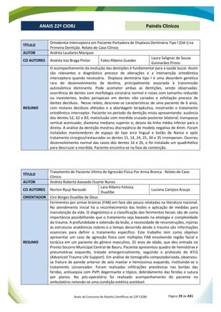 Anais do Concurso de Painéis Científicos do 22º CIORJ Página 19 de 431
ANAIS 22º CIORJ
ANAIS 22º CIORJ Painéis Clínicos
TÍTULO
Ortodontia Interceptora em Paciente Portadora de Displasia Dentinária Tipo I (Dd-i) na
Primeira Dentição. Relato de Caso Clínico
AUTOR Andréa Laudares Marques
CO AUTORES Andréa Vaz Braga Pintor Fabio Ribeiro Guedes
Laura Salignac de Souza
Guimarães Primo
RESUMO
O acompanhamento da evolução das dentições é fundamental para a saúde bucal. Assim
são relevantes o diagnóstico precoce de alterações e a intervenção ortodôntica
interceptora quando necessária. Displasia dentinária tipo I é uma desordem genética
rara do desenvolvimento da dentina, principalmente associada à transmissão
autossômica dominante. Pode acometer ambas as dentições, sendo observadas:
ocorrência de dentes com morfologia coronária normal e raízes com tamanho reduzido
ou inexistentes, lesões periapicais em dentes não cariados e esfoliação precoce de
dentes decíduos. Nesse relato, descreve-se características de uma paciente de 6 anos,
com molares decíduos afetados e a abordagem terapêutica, mostrando o tratamento
ortodôntico interceptor. Paciente no período da dentição mista apresentando: ausência
dos dentes 52, 62 e 83; maloclusão com mordida cruzada posterior bilateral; transpasse
vertical acentuado; diastema mediano superior e; desvio da linha média inferior para a
direita. A análise da dentição mostrou discrepância de modelo negativa de 4mm. Foram
instalados mantenedores de espaço do tipo arco lingual e botão de Nance e após
tratamento cirúrgico/restaurador os dentes 15, 14, 24, 25, 34 e 35 irromperam. Ocorreu
desenvolvimento normal das raízes dos dentes 16 e 26, e foi instalado um quadrihélice
para descruzar a mordida. Paciente encontra-se na fase de contenção.
TÍTULO
Tratamento de Paciente Vítima de Agressão Física Por Arma Branca - Relato de Caso
Clínico
AUTOR Andréa Roberta Azevedo Duarte Nunes
CO AUTORES Norton Ryuji Narazaki
Lara Ribeiro Feitosa
Duailibe
Luciana Campos Araujo
ORIENTADOR Ciro Borges Duailibe de Deus
RESUMO
Ferimentos por armas brancas (FAB) em face são pouco relatadas na literatura nacional.
No atendimento inicial há o reconhecimento das lesões e aplicação de medidas para
manutenção da vida. O diagnóstico e a classificação dos ferimentos faciais são de suma
importância possibilitando que o tratamento seja baseado na etiologia e complexidade
do trauma. A profundidade e extensão da lesão, a necessidade de reconstruções, injúrias
às estruturas anatômicas nobres e o tempo decorrido desde o trauma são informações
essenciais para definir o tratamento específico. Este trabalho tem como objetivo
apresentar um caso de agressão física com múltiplos FAB envolvendo região facial e
torácica em um paciente do gênero masculino, 35 anos de idade, que deu entrada no
Pronto Socorro Municipal Central de Bauru. Paciente apresentou quadro de hemotórax e
pneumotórax esquerdo, tratado emergencialmente, seguindo o protocolo do ATLS
(Advanced Trauma Life Support). Em análise de tomografia computadorizada, observou-
se fratura de parede anterior de seio maxilar e hemossinus esquerdo, instituíndo-se o
tratamento conservador. Foram realizadas infiltrações anestésicas nas bordas das
feridas, antissepsia com PVPI degermante e tópico, debridamento das feridas e sutura
por planos. No pós-operatório foi realizado acompanhamento do paciente no
ambulatório notando-se uma condição estética aceitável.
 