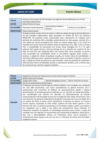 Anais do Concurso de Painéis Científicos do 22º CIORJ Página 190 de 431
ANAIS 22º CIORJ
ANAIS 22º CIORJ Painéis Clínicos
TÍTULO
Análise da Associação de Gel Clareador com Agentes Dessensibilizantes em um Gel
Clareador Experimental
AUTOR Sônia Cristina de Sousa
CO AUTORES Alexandre Coelho Machado
Daniela Navarro Ribeiro
Teixeira
Guilherme Faria Moura
ORIENTADOR Paulo Vinícius Soares
RESUMO
O objetivo deste estudo clínico foi avaliar o efeito da adição de agente dessensibilizante
em gel clareador experimental. Após aprovação no Comitê de Ética em Pesquisa
(#942.199), 60 pacientes foram selecionados para clareamento de moldeira com
peróxido de carbamida-16% e divididos aleatoriamente em dois grupos: controle (C) e
com adição de nitrato de potássio (D); sendo um estudo duplo cego. A cor inicial foi
realizado com Escala Visual Vita Clássica antes do tratamento (T1), após 7 (T1) e 14 dias
(T2). A sensibilidade foi mensurada com Escala Visual Analógica em T1 e T2 após
estimulo tátil (sonda clínica) e térmico (seringa de ar) e classifica em ausência de dor
(D0), dor leve (D1), dor moderada (D2) e dor intensa (D3). Como resultado, os dentes
mais acometidos por sensibilidade foram os pré-molares seguidos pelos caninos e
incisivos. A adição de nitrato de potássio resultou em menor índice de sensibilidade e
não houve diferença entre o potencial clareador entre os produtos. Portanto, conclui-se
que a adição de nitrato de potássio em gel clareador a base de peróxido de carbamida-
16% promove menor sensibilidade durante o clareamento dentário, com a mesma taxa
de sucesso do que somente o agente clareador.
TÍTULO Diagnóstico Precoce de Síndrome do Incisivo Central Superior Solitário
AUTOR Stefânia Werneck Procópio
CO AUTORES Thiago Isidro Vieira Adrielle Mangabeira Santos Marta Terezinha Fornasari
ORIENTADOR Gloria Fernanda Barbosa Araújo Castro
RESUMO
A Síndrome do Incisivo Central Superior Solitário (SICSS) é uma condição rara, verificada
em 1:50. 000 nascimentos, com maior acometimento no gênero feminino. Ela é
caracterizada pela ocorrência de defeitos de desenvolvimento devido a fatores
desconhecidos no período gestacional podendo ser um indicador de holoprosencefalia.
Sua manifestação oral consiste em alteração no desenvolvimento da oclusão
caracterizada por más formações estruturais na região de linha média. Dessa forma, este
caso descreve um paciente melanoderma do gênero masculino de 8 anos de idade com
um quadro de SICSS. O exame clínico demonstrou a presença de apenas um incisivo
central superior, localizado na linha média, ausência de freio labial superior e sem
presença de cárie. O paciente apresentava má formação cardíaca, porém sua estatura
era compatível com a idade o que difere das características dessa síndrome. O
tratamento proposto foi baseado na odontologia preventiva para manter a saúde da
cavidade oral e em seguida, foi encaminhado para tratamento ortodôntico. Desta forma,
para que o odontopediatra ofereça um tratamento eficaz, faz-se necessário o
conhecimento dessa doença uma vez que ela é o indicativo de outras más formações
congênitas severas.
 