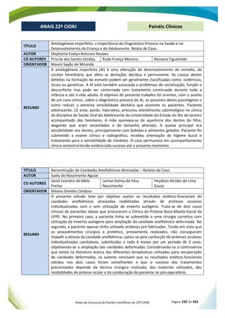 Anais do Concurso de Painéis Científicos do 22º CIORJ Página 192 de 431
ANAIS 22º CIORJ
ANAIS 22º CIORJ Painéis Clínicos
TÍTULO
Amelogênese Imperfeita: a Importância do Diagnóstico Precoce na Saúde e no
Desenvolvimento da Criança e do Adolescente. Relato de Caso.
AUTOR Stephanie Evelyn Antunes Novaes
CO AUTORES Priscila dos Santos Simões Rudá França Moreira Rossana Figueiredo
ORIENTADOR Mauro Sayão de Miranda
RESUMO
A amelogênese imperfeita (AI) é uma alteração do desenvolvimento do esmalte, de
caráter hereditário que afeta as dentições decídua e permanente. As causas destes
defeitos na formação do esmalte podem ser geralmente classificadas como: sistêmicas,
locais ou genéticas. A AI está também associada a problemas de socialização, função e
desconforto mas pode ser contornada com tratamento continuado durante toda a
infância e até à vida adulta. O objetivo do presente trabalho foi orientar, com o auxílio
de um caso clínico, sobre o diagnóstico precoce da AI, os possíveis danos psicológicos e
como reduzir a extrema sensibilidade dentária que acomete os pacientes. Paciente
adolescente, 12 anos, pardo, hiperativo, procurou atendimento odontológico na clínica
da disciplina de Saúde Oral do Adolescente da Universidade do Estado do Rio de Janeiro
acompanhado dos familiares. A mãe queixava-se da aparência dos dentes do filho,
alegando que eram amarelados e de tamanho alterado. A queixa principal era
sensibilidade nos dentes, principalmente com bebidas e alimentos gelados. Paciente foi
submetido a exame clínico e radiográfico, recebeu orientação de higiene bucal e
tratamento para a sensibilidade de imediato. O caso permanece em acompanhamento
clínico semestral tendo evidenciado sucesso até o presente momento.
TÍTULO Reconstrução de Cavidades Anoftálmicas Atresiadas – Relatos de Caso
AUTOR Suely do Nascimento Aguiar
CO AUTORES
Jaciel Leandro de Melo
Freitas
Lenise Dalma da Silva
Nascimento
Heydson Alcides de Lima
Souza
ORIENTADOR Silvana Orestes Cardoso
RESUMO
O presente estudo teve por objetivo avaliar os resultados estético-funcionais de
cavidades anoftálmicas atresiadas reabilitadas através de próteses oculares
individualizadas com e sem utilização de enxerto autógeno. Trata-se de dois casos
clínicos de pacientes idosas que procuraram a Clínica de Prótese Buco-Maxilo-Facial da
UFPE. No primeiro caso, a paciente tinha se submetido a uma cirurgia corretiva com
utilização de enxerto autógeno para ampliação da cavidade anoftálmica deformada. No
segundo, a paciente apenas tinha utilizado próteses pré-fabricadas. Tendo em vista que
os procedimentos cirúrgico e protético, previamente realizados, não conseguiram
impedir a atresia da cavidade anoftálmica, optou-se pela confecção de próteses oculares
individualizadas cambiáveis, substituídas a cada 6 meses por um período de 2 anos,
objetivando-se a ampliação das cavidades deformadas. Considerando-se a controvérsia
que existe na literatura acerca das diferentes terapêuticas utilizadas para recuperação
de cavidades deformadas, os autores concluem que os resultados estético-funcionais
obtidos nos dois casos foram semelhantes e que o sucesso dos tratamentos
preconizados depende da técnica cirúrgica realizada, dos materiais utilizados, das
modalidades de prótese ocular e da colaboração do paciente no pós-operatório.
 