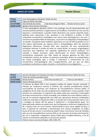Anais do Concurso de Painéis Científicos do 22º CIORJ Página 193 de 431
ANAIS 22º CIORJ
ANAIS 22º CIORJ Painéis Clínicos
TÍTULO Cisto Odontogênico Glandular: Relato de Caso
AUTOR Tagna de Oliveira Brandão
CO AUTORES Elias Almeida dos Santos João Nunes Nogueira Neto Bráulio Carneiro Junior
ORIENTADOR Águida Cristina Gomes Henriques
RESUMO
O cisto odontogênico glandular (COG) é uma patologia rara do desenvolvimento que
acomete preferencialmente a região anterior da mandíbula. O tamanho do cisto varia de
pequenos e assintomáticos a grandes lesões destrutivas que causam expansão óssea,
podendo estar relacionada à dor, parestesia e com tendência à recidiva. O COG
compartilha características morfológicas com outros cistos odontogênicos e até com o
carcinoma mucoepidermóide de baixo grau, o que torna seu diagnóstico histopatológico
um desafio. O propósito desse trabalho é apresentar um caso de COG localizado em um
sítio atípico, descrevendo seu aspecto clínico e histopatológico, além dos possíveis
diagnósticos diferenciais. Paciente OGS, sexo masculino, 49 anos, apresentando
tumefação referente à recidiva de lesão em maxila direita. Os exames imaginológicos
mostraram área hipodensa com expansão significativa da cortical vestibular. Foi
realizada a biópsia excisional, sendo demonstrado no exame histopatológico,
características compatíveis com COG. Diante da natureza agressiva do COG, com
consideráveis chances de recidiva, os pacientes acometidos devem ser acompanhados
por tempo prolongado após a cirurgia. É importante o conhecimento de suas
características clínicopatológicas pelo cirurgião-dentista, uma vez que sua baixa
prevalência na literatura se deve, em parte, a controvérsias no seu diagnóstico.
TÍTULO Sarcoma de Kaposi em Paciente com Sida e Trombocitopenia Grave: Relato de Caso
AUTOR Taiane de Santana Azevêdo Falcão
CO AUTORES Renata Portela Davi Silva Carvalho Curi Patricia Leite Ribeiro
ORIENTADOR Viviane Almeida Sarmento
RESUMO
O Sarcoma de Kaposi (SK) é uma neoplasia maligna de origem vascular associada à
infecção por herpesvirus humano 8 (HHV-8), que acomete principalmente tecidos
mucocutâneos de pacientes com Síndrome da Imunodeficiência Humana (SIDA). A
patogênese do SK ainda não está completamente estabelecida e muitas questões ainda
precisam ser esclarecidas. O surgimento das lesões pode estar associado à interrupção
da terapia antirretroviral e à baixa imunidade. Este trabalho tem como objetivo relatar o
caso de um paciente diagnosticado com SIDA que apresentava diversas complicações
sistêmicas associadas à infecção por SIDA e um quadro de imunossupressão severa, com
a contagem de células CD4 de apenas 5 células/mm³ e trombocitopenia grave. Foi
observada lesão violácea em palato duro, que foi biopsiada e confirmou o diagnóstico de
SK. A doença teve um curso invasivo, disseminando-se para outras regiões da boca e
pele. O paciente foi submetido a quimioterapia com sucesso terapêutico. As lesões
bucais de SK são comuns e normalmente podem indicar os primeiros sinais de infecções
pelo vírus da imunodeficiência humana (VIH) ou do insucesso da terapia antirretroviral,
por isso é importante o diagnóstico dessas lesões pelos cirurgiões-dentistas, a fim de
realizar um tratamento adequado o mais precoce possível.
Palavras chave: sarcoma de Kaposi, AIDS, SIDA, HIV.
 