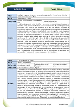 Anais do Concurso de Painéis Científicos do 22º CIORJ Página 195 de 431
ANAIS 22º CIORJ
ANAIS 22º CIORJ Painéis Clínicos
TÍTULO
Instalação Implantes Curtos com Aumento Ósseo Vertical no Mesmo Tempo Cirúrgico, e
Acompanhamento Por 18 Meses.
AUTOR Tamires Moura Gabetto
CO AUTORES
Eduardo Claudio Lopes de Chaves e Mello
Dias
Khalila Chequer Cotrim
RESUMO
O objetivo do presente painel científico é apresentar um caso clínico de instalação de
implantes curtos com aumento ósseo vertical concomitante. A paciente procurou o
consultório com ausência dos elementos 46 e 47. Foi realizada moldagem e
enceramento diagnóstico dos referidos elementos para confecção de guia tomográfico e
então solicitada tomografia computadorizada. O exame tomográfico evidenciou pouca
disponibilidade óssea em altura, com cerca de 4,6mm nestas regiões. Optou-se pela
instalação de implantes curtos com ROG no mesmo tempo cirúrgico. Para tal, foram
instalados implantes Nobel Biocare® MK III ShortyWP de (5,0mm de diâmetro) na região
do elemento 47 e MK III ShortyRP (4,0mm de diâmetro) na regiões do elemento 46.
Esses implantes apresentam altura intra-óssea de 5,5mm e foram instalados deixando
cerca de 1,5mm dos implantes acima do rebordo ósseo. Imediatamente após a
instalação, foi realizado procedimento de regeneração óssea guiada com osso autógeno
da área retro-molar e membrana de politetrafluoretileno expantido (Gore-Tex®). Após 8
meses os implantes foram reexpostos e coroas provisórias unidas aparafusadas foram
instaladas. Os implantes foram reabilitados com coroas metalocerâmicas três meses
após a instalação das coroas provisórias. O caso foi acompanhado por 18 meses, sem
complicações e evidenciando manutenção da altura da crista óssea.
TÍTULO A Técnica Híbrida de Tagger
AUTOR Tamires Silva de Souza
CO AUTORES Elena Okada Hayasida
Gabriele Santos Rocher
Monteiro
Karen Paço de Souza Bins
Lena
ORIENTADOR Guilherme Antonio Monteiro Miguel
RESUMO
A endodontia atual tem como objetivo a sanificação do sistema de canais radiculares
pela instrumentação e obturação. A obturação complementa as etapas para o êxito do
tratamento e tem como forma de obturação ideal aquela que sela tridimensionalmente
o sistema de canais radiculares, oferecendo repouso aos tecidos periapicais. A ausência
do preenchimento hermético do canal em sua extensão cria condições à penetração,
para o interior do canal, de fluidos orgânicos oriundos da região apical causando a
recontaminação. O material de obturação mais utilizado é a guta-percha por ser inerte,
dimensionalmente estável e biologicamente tolerável, associada ao cimento
endodôntico para preencher irregularidades. A técnica híbrida de Tagger reúne os
benefícios alcançados pela técnica da condensação lateral, e a homogeneidade e
compactação da guta-percha pela ação termomecânica do compactador. O presente
trabalho relata caso clínico da paciente A.N., 39 anos, que procurou a Clínica Integrada
da FOV para tratamento do elemento 46, relatando sensibilidade à percussão e a
estímulo térmico como frio e quente, sendo indicado tratamento endodôntico. Os canais
foram preparados com instrumentos rotatórios Prodesing Easy Endo e obturados com
cone único pela técnica híbrida de Tagger. A técnica híbrida de Tagger apresenta um
bom selamento dos canais radiculares promovendo um preenchimento hermético.
 