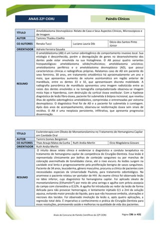 Anais do Concurso de Painéis Científicos do 22º CIORJ Página 196 de 431
ANAIS 22º CIORJ
ANAIS 22º CIORJ Painéis Clínicos
TÍTULO
Ameloblastoma Desmoplásico: Relato de Caso e Seus Aspectos Clínicos, Microscópicos e
de Imagem
AUTOR Tamires Thadeu Coelho
CO AUTORES Renata Tucci Luciano Lauria Dib
Décio dos Santos Pinto
Júnior
ORIENTADOR Adriele Ferreira Gouvêa
RESUMO
O ameloblastoma (AB) é um tumor odontogênico de comportamento invasivo local. Sua
etiologia é desconhecida, porém a desregulação de genes no desenvolvimento dos
dentes pode estar envolvida na sua histogênese. O AB possui quatro variantes
histopatológicas: ameloblastoma sólido/multicístico; ameloblastoma unicístico;
ameloblastoma periférico e o ameloblastoma desmoplásico (AD), que possui
características clínicas e radiográficas próprias. Relatamos caso de AD em paciente do
sexo feminino, 30 anos, em tratamento ortodôntico há aproximadamente um ano e
meio, que apresentou aumento de volume assintomático em região anterior de
mandíbula, entre os dentes 33 e 32, que apresentavam discreta mobilidade. A
radiografia panorâmica de mandíbula apresentou uma imagem radiolúcida entre as
raízes dos dentes envolvidos e na tomografia computadorizada observou-se imagem
mista hipo e hiperdensa, com destruição da cortical óssea vestibular. Com a hipótese
diagnóstica de lesão fibro-óssea, paciente foi submetida à biópsia incisional, que revelou
ilhas de epitélio odontogênico ameloblástico, comprimidas e entremeadas por estroma
desmoplásico. O diagnóstico final foi de AD e a paciente foi submetida à curetagem.
Após dois anos de acompanhamento, observou-se neoformação óssea sem sinais de
recidiva. O AB é uma neoplasia persistente, infiltrativa, que apresenta progressiva
disseminação.
TÍTULO
Escleroterapia com Oleato de Monoetanolamina no Tratamento de Hemangioma Capilar
em Cavidade Oral
AUTOR Tamiris Gomes Bergstrom
CO AUTORES Thais Araujo Matos da Cunha Ruth Andia-Merlin Elcio Magdalena Giovani
ORIENTADOR Ruth Andia-Merlin
RESUMO
O intuito desse relato clínico é evidenciar o diagnóstico e conduta terapêutica no
tratamento de hemangioma capilar de competência do Cirurgião-Dentista. Essa lesão é
representada clinicamente por bolhas de conteúdo sanguíneo ou por manchas de
coloração avermelhada de tonalidades claras, até o roxo escuro. As lesões surgem na
cavidade oral lenta e progressivamente pela proliferação benigna de vasos sanguíneos.
Paciente de 34 anos, leucoderma, gênero masculino, procurou a clínica de pacientes com
necessidades especiais da Universidade Paulista, para tratamento odontológico. Na
anamnese o paciente relatou ser portador de HIV. Ao exame clínico foi observada lesão
no lábio inferior, cujo diagnóstico foi hemangioma capilar. Foi aplicado oleato de
monoetanolamina (Ethamolin®) por meio de uma seringa e agulha com prévia assepsia
do campo com clorexidina a 0,12%. A agulha foi introduzida ao redor da lesão de forma
delicada para não provocar hemorragias, e lentamente injetado 0,5 a 2ml da solução
aquosa, evitando maior pressão do líquido, para que não houvesse embolia, ulcerações e
necroses dos tecidos. Foi observado involução da lesão e, após quatro aplicações, a
regressão total dela. É imperativo o conhecimento e prática do Cirurgião-Dentista para
essas resoluções, promovendo saúde e melhorias na qualidade de vida dos pacientes.
 