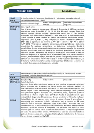 Anais do Concurso de Painéis Científicos do 22º CIORJ Página 197 de 431
ANAIS 22º CIORJ
ANAIS 22º CIORJ Painéis Clínicos
TÍTULO O Desafio Clínico do Tratamento Ortodôntico de Paciente com Doença Periodontal
AUTOR Tarsila Martins Pellegrino Tavares
CO AUTORES
Carolina Considera Vogas
Barbara Nobrega Goyanes
Andrade
Mayara Franco Corteletti
Fagundes
ORIENTADOR Jonas Capelli Junior
RESUMO Aos 50 anos, a paciente compareceu à Clínica de Ortodontia da UERJ apresentando
ausência de vários dentes (14, 17, 25, 26, 36, 45 e 46), perfil convexo, Classe I de
caninos, mordida cruzada anterior, sobremordida menor que 1/3 dos incisivos
superiores, linha média inferior desviada 1,5 mm para direita e espaço edêntulo de
33mm superior e 39mm inferior. Na análise cefalométrica observou-se: Classe I
esquelética (ANB= 2°, Wits= -1,5mm), com protrusão maxilar e mandibular (SNA= 90° e
SNB= 92°) e biprotrusão de Incisivos (1-NA= 30° e 10mm; 1-NB= 43° e 10mm;
IMPA=108°). Uma vez que a paciente apresentava doença periodontal, o tratamento
ortodôntico foi realizado concomitante ao tratamento periodontal. Devido à
complexidade do caso optou-se pelo tratamento corretivo com aparelho fixo através de
intrusão dos incisivos inferiores, retração do segmento antero-inferior apoiado em
implantes (36/46), fechamento de espaços e correção da linha média. O caso foi
finalizado atingindo-se os objetivos iniciais de melhora do perfil facial, descruzamento da
mordida, fechamento de espaços, além do alto grau de satisfação do paciente. Pode-se
concluir que o sucesso do tratamento deve-se ao exato diagnóstico da maloclusão, ao
tratamento multidisciplinar (Periodontia, Implantodontia e Ortodontia) e ao correto uso
e controle da terapia ortodôntica corretiva utilizada.
TÍTULO
Laserterapia com o Arseneto de Gálio e Alumínio – Gaalas no Tratamento do Herpes
Simples em Pacientes Vivendo com Hiv/Aids
AUTOR Thais Araujo Matos da Cunha
CO AUTORES Bergstrom Tg Andia-merlin R Giovani Em
ORIENTADOR Ruth Andia Melin
RESUMO
Por meio desse relato objetivamos evidenciar uma conduta terapêutica efetiva sem
efeitos colaterais para tratamento de herpes simples em pacientes HIV/AIDS. As
infecções herpéticas secundárias ou recorrentes são resultantes da reativação do vírus
herpes simples. Quanto a epidemiologia temos o herpes simples tipo 1(HSV-1) sendo o
mais prevalente, ligado a exposição solar, alimentação, stress, depressão, queda de
resistência, e o herpes simples tipo 2 (HSV-2) em função da atividade sexual e pela
multiplicidade de parceiro. Clinicamente, a doença caracteriza-se febre alta, mal estar,
irritabilidade, dor de cabeça, entre outras. A mucosa afetada é avermelhada e
edemaciada, com numerosas vesículas coalescentes que se rompem em 24 horas,
deixando úlceras pequenas, dolorosas, rasas, arredondadas, recobertas por uma
pseudomembrana e contornadas por um halo eritematoso. As úlceras podem coalescer,
formando ulcerações maiores e irregulares. Em pacientes com HIV/AIDS, essas
manifestações são comuns e mais exacerbadas e exuberantes. O diagnóstico geralmente
se baseia nas características clínicas. O tratamento a laser de baixa intensidade de
potência é recomendado como efetiva conduta terapêutica no tratamento das lesões de
herpes simples, em pacientes HIV/AIDS.
 