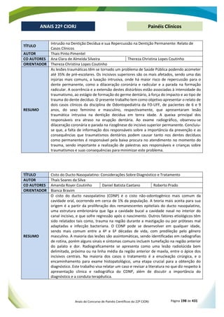 Anais do Concurso de Painéis Científicos do 22º CIORJ Página 198 de 431
ANAIS 22º CIORJ
ANAIS 22º CIORJ Painéis Clínicos
TÍTULO
Intrusão na Dentição Decídua e sua Repercussão na Dentição Permanente: Relato de
Casos Clínicos
AUTOR Thais Pinto Pimentel
CO AUTORES Ana Clara de Almeida Silveira Thereza Christina Lopes Coutinho
ORIENTADOR Thereza Christina Lopes Coutinho
RESUMO
As lesões traumáticas têm se tornado um problema de Saúde Pública podendo acometer
até 35% de pré-escolares. Os incisivos superiores são os mais afetados, sendo uma das
injúrias mais comuns, a luxação intrusiva, onde há maior risco de repercussão para o
dente permanente, como a dilaceração coronária e radicular e a parada na formação
radicular. A ocorrência e a extensão destes distúrbios estão associadas à intensidade do
traumatismo, ao estágio de formação do germe dentário, à força do impacto e ao tipo de
trauma do dente decíduo. O presente trabalho tem como objetivo apresentar o relato de
dois casos clínicos da disciplina de Odontopediatria da FO-UFF, de pacientes de 6 e 9
anos, do sexo feminino e masculino, respectivamente, que apresentaram lesão
traumática intrusiva na dentição decídua em tenra idade. A queixa principal dos
responsáveis era atraso na erupção dentária. Ao exame radiográfico, observou-se
dilaceração coronária e parada na rizogênese do incisivo superior permanente. Concluiu-
se que, a falta de informação dos responsáveis sobre a importância da prevenção e as
consequências que traumatismos dentários podem causar tanto nos dentes decíduos
como permanentes é responsável pela baixa procura no atendimento no momento do
trauma, sendo importante a realização de palestras aos responsáveis e crianças sobre
traumatismos e suas consequências para minimizar este problema.
TÍTULO Cisto do Ducto Nasopalatino: Considerações Sobre Diagnóstico e Tratamento
AUTOR Thaís Soares da Silva
CO AUTORES Amanda Royer Coutinho Daniel Batista Caetano Roberto Prado
ORIENTADOR Bianca Bravim
RESUMO
O cisto do ducto nasopalatino (CDNP) é o cisto não-odontogênico mais comum da
cavidade oral, ocorrendo em cerca de 1% da população. A teoria mais aceita para sua
origem é a partir da proliferação dos remanescentes epiteliais do ducto nasopalatino,
uma estrutura embrionária que liga a cavidade bucal a cavidade nasal no interior do
canal incisivo, e que sofre regressão após o nascimento. Outros fatores etiológicos têm
sido relatados tais como, trauma na região durante a mastigação ou por próteses mal
adaptadas e infecção bacteriana. O CDNP pode se desenvolver em qualquer idade,
sendo mais comum entre a 4ª e 6ª décadas de vida, com predileção pelo gênero
masculino. A maioria das lesões são assintomáticas, sendo identificadas em radiografias
de rotina, porém alguns sinais e sintomas comuns incluem tumefação na região anterior
do palato e dor. Radiograficamente se apresenta como uma lesão radiolúcida bem
delimitada, próxima ou na linha média da região anterior de maxila, entre o ápice dos
incisivos centrais. Na maioria dos casos o tratamento é a enucleação cirúrgica, e o
encaminhamento para exame histopatológico, uma etapa crucial para a obtenção do
diagnóstico. Este trabalho visa relatar um caso e revisar a literatura no que diz respeito à
apresentação clinica e radiográfica do CDNP, além de discutir a importância do
diagnóstico e a conduta terapêutica.
 