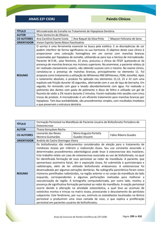 Anais do Concurso de Painéis Científicos do 22º CIORJ Página 199 de 431
ANAIS 22º CIORJ
ANAIS 22º CIORJ Painéis Clínicos
TÍTULO Microabrasão do Esmalte no Tratamento de Hipoplasia Dentária.
AUTOR Thais Venturini de Oliveira
CO AUTORES Ana Carolina Duarte Costa Ana Raquel da Silva Pinto Maycon Feliciano de Sena
ORIENTADOR Vivian Espirito Santo Massi Paschoalino
RESUMO
O sorriso é uma ferramenta essencial na busca pela estética. E as discrepâncias de cor
podem interferir de forma significativa na sua harmonia. O objetivo deste caso clínico é
proporcionar uma coloração homogênea em um sorriso com manchas brancas
ocasionadas por hipoplasia de esmalte, utilizando-se para isso a técnica de microabrasão.
Paciente W.V.M., sexo feminino, 22 anos, procurou a clínica da FESJF queixando-se da
presença de manchas brancas nos incisivos superiores. Na anamnese, a paciente relatou já
ter realizado clareamento caseiro, não obtendo sucesso com o mesmo. No exame clínico,
constatou-se a presença de manchas brancas, principalmente no elemento 11. Foi
proposta como tratamento a utilização do Whiteness RM (Whiteness, FGM, Joinville). Após
o isolamento absoluto, o produto foi aplicado nos elementos 11,12, 21 e 22 com uma
espátula sob fricção durante 10 segundos, alternando com o uso de taça de borracha. Em
seguida, foi removido com gaze e lavado abundantemente com água. Foi realizado o
polimento dos dentes com pasta de polimento e disco de feltro e utilizado um gel de
fluoreto de sódio a 2% neutro durante 2 minutos. Foram realizadas três sessões com cinco
trocas de produto. A microabrasão é um eficiente tratamento para manchas brancas por
hipoplasia. Tem boa aceitabilidade, são procedimentos simples, com resultados imediatos
e que preservam a estrutura dentária.
TÍTULO
Formação Periosteal na Mandíbula de Paciente Usuária de Bisfosfonato Portadora de
Osteonecrose
AUTOR Thaiza Gonçalves Rocha
CO AUTORES
Leonardo das Neves
Moreira Guimarães
Maria Augusta Portella
Guedes Visconti
Fábio Ribeiro Guedes
ORIENTADOR Andréa de Castro Domingos Vieira
RESUMO
Os bisfosfonatos são medicamentos considerados de eleição para o tratamento de
metátases ósseas por inibirem a reabsorção óssea. Seu uso constante associado a
determinados procedimentos odontológicos pode levar à osteonecrose dos maxilares.
Este trabalho relata um caso de osteonecrose associada ao uso de bisfosfonato, no qual
foi identificada formação de osso periosteal ao redor da mandíbula. A paciente, que
apresentava assimetria facial, dor e exposição óssea, foi submetida à quimioterapia e
radioterapia, além de ter utilizado bisfosfonato endovenoso. A osteonecrose foi
desencadeada por algumas extrações dentárias. Na radiografia panorâmica foram vistos
inúmeros pontilhados radiolúcidos, na região anterior e no corpo da mandíbula do lado
esquerdo, correspondentes a algumas perfurações realizadas para melhorar a
vascularização da região. A tomografia computadorizada, por outro lado, revelou a
presença de significativa formação periosteal ao redor da mandíbula. A reação periosteal
ocorre devido à alteração na atividade osteoclástica, a qual leva ao acúmulo de
osteócitos mortos e trincas na matriz óssea, provocando o descolamento do periósteo
subjacente. Este fenômeno, por sua vez, estimula os osteoblastos localizados na lâmina
periosteal a produzirem uma nova camada de osso, o que explica a proliferação
periosteal em pacientes usuários de bisfosfonatos.
 
