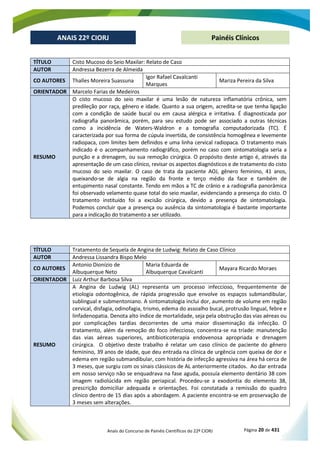 Anais do Concurso de Painéis Científicos do 22º CIORJ Página 20 de 431
ANAIS 22º CIORJ
ANAIS 22º CIORJ Painéis Clínicos
TÍTULO Cisto Mucoso do Seio Maxilar: Relato de Caso
AUTOR Andressa Bezerra de Almeida
CO AUTORES Thalles Moreira Suassuna
Igor Rafael Cavalcanti
Marques
Mariza Pereira da Silva
ORIENTADOR Marcelo Farias de Medeiros
RESUMO
O cisto mucoso do seio maxilar é uma lesão de natureza inflamatória crônica, sem
predileção por raça, gênero e idade. Quanto a sua origem, acredita-se que tenha ligação
com a condição de saúde bucal ou em causa alérgica e irritativa. É diagnosticada por
radiografia panorâmica, porém, para seu estudo pode ser associado a outras técnicas
como a incidência de Waters-Waldron e a tomografia computadorizada (TC). É
caracterizada por sua forma de cúpula invertida, de consistência homogênea e levemente
radiopaca, com limites bem definidos e uma linha cervical radiopaca. O tratamento mais
indicado é o acompanhamento radiográfico, porém no caso com sintomatologia seria a
punção e a drenagem, ou sua remoção cirúrgica. O propósito deste artigo é, através da
apresentação de um caso clínico, revisar os aspectos diagnósticos e de tratamento do cisto
mucoso do seio maxilar. O caso de trata da paciente AOJ, gênero feminino, 41 anos,
queixando-se de algia na região da fronte e terço médio da face e também de
entupimento nasal constante. Tendo em mãos a TC de crânio e a radiografia panorâmica
foi observado velamento quase total do seio maxilar, evidenciando a presença do cisto. O
tratamento instituído foi a excisão cirúrgica, devido a presença de sintomatologia.
Podemos concluir que a presença ou ausência da sintomatologia é bastante importante
para a indicação do tratamento a ser utilizado.
TÍTULO Tratamento de Sequela de Angina de Ludwig: Relato de Caso Clínico
AUTOR Andressa Lissandra Bispo Melo
CO AUTORES
Antonio Dionízio de
Albuquerque Neto
Maria Eduarda de
Albuquerque Cavalcanti
Mayara Ricardo Moraes
ORIENTADOR Luiz Arthur Barbosa Silva
RESUMO
A Angina de Ludwig (AL) representa um processo infeccioso, frequentemente de
etiologia odontogênica, de rápida progressão que envolve os espaços submandibular,
sublingual e submentoniano. A sintomatologia inclui dor, aumento de volume em região
cervical, disfagia, odinofagia, trismo, edema do assoalho bucal, protrusão lingual, febre e
linfadenopatia. Denota alto índice de mortalidade, seja pela obstrução das vias aéreas ou
por complicações tardias decorrentes de uma maior disseminação da infecção. O
tratamento, além da remoção do foco infeccioso, concentra-se na tríade: manutenção
das vias aéreas superiores, antibioticoterapia endovenosa apropriada e drenagem
cirúrgica. O objetivo deste trabalho é relatar um caso clínico de paciente do gênero
feminino, 39 anos de idade, que deu entrada na clínica de urgência com queixa de dor e
edema em região submandibular, com história de infecção agressiva na área há cerca de
3 meses, que surgiu com os sinais clássicos de AL anteriormente citados. Ao dar entrada
em nosso serviço não se enquadrava na fase aguda, possuía elemento dentário 38 com
imagem radiolúcida em região periapical. Procedeu-se a exodontia do elemento 38,
prescrição domiciliar adequada e orientações. Foi constatada a remissão do quadro
clínico dentro de 15 dias após a abordagem. A paciente encontra-se em proservação de
3 meses sem alterações.
 