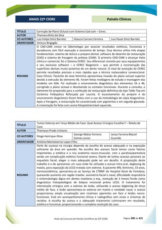 Anais do Concurso de Painéis Científicos do 22º CIORJ Página 200 de 431
ANAIS 22º CIORJ
ANAIS 22º CIORJ Painéis Clínicos
TÍTULO Correção de Plano Oclusal com Sistema Cad-cam – Cerec.
AUTOR Thamara Brito da Silva
CO AUTORES Luis Felipe Diniz Barreto Glaucia Carraro Ferreira Luis Paulo Diniz Barreto
ORIENTADOR Vinicius Brigagão
RESUMO
O CAD-CAM cresce na Odontologia por associar resultados estéticos, funcionais e
duradouros com fácil execução e economia de tempo. Essa técnica utiliza três etapas
fundamentais: sistema de leitura o preparo dental, software de desenho da restauração
(CAD) e sistema de fresagem da prótese (CAM). O primeiro CAD-CAM a alcançar êxito
clínico e comercial, foi o Sistema CEREC. Seu diferencial consiste por seus equipamentos
e seu exclusivo software – o CEREC Biogeneric – que permite a reconstrução das
superfícies dentais muito próximas de um dente natural. O nível de evolução do CEREC
permite resultados precisos e mais rápidos que a técnica restauradora convencional.
Caso Clínico: Paciente do sexo feminino apresentava invasão do plano oclusal superior
devido à extrusão do elemento 46. Foram feitas moldagens de estudo e montagem dos
modelos em ASA. Foi realizado o enceramento diagnóstico dos elementos 16 e 46,
corrigindo o plano oclusal e devolvendo os contatos funcionais. Durante a consulta, o
elemento foi preparado para a confecção da restauração definitiva do tipo Table Top em
Cerâmica Feldspática Reforçada por Leucita. O escaneamento do preparo e do
enceramento diagnóstico foram feitos com o uso da metodologia de cópia biogenérica.
Após a fresagem, a restauração foi caracterizada com pigmentos e em seguida glazeada.
A cimentação foi feita com resina fotopolimerizável aquecida.
TÍTULO
Tumor Extenso em Terço Médio de Face: Qual Acesso Cirúrgico Escolher? – Relato de
Caso
AUTOR Thamyrys Prado Linhares
CO AUTORES Diogo Henrique Ohse
George Matos Ferreira
Gomes Junior
Jonas Ferreira Maciel
Gusmão
ORIENTADOR Antônio Montalverne Lopes Filho
RESUMO
Parte do sucesso na cirurgia depende da escolha do acesso adequado e na exposição
suficiente da área em questão. Na escolha dos acessos facial temos como fatores
importantes a estética e a rica anatomia neuro-muscular, com a paralisia/parestesia
sendo um complicação estético funcional severa. Diante de tantos acessos possíveis ao
esqueleto facial, eleger o mais adequado pode ser um desafio. A proposição deste
trabalho é o de apresentar um caso onde foi utilizado o acesso Intra-oral, degloving de
maxila, para exposição da LCCG tratada com exérese. A paciente IRN, feminino, 33 anos,
normossistêmica, apresentou-se ao Serviço de CTBMF do Hospital Geral de Fortaleza,
queixando aumento em região maxilar, assimetria facial e nasal, dificuldade respiratória
e sintomatologia álgica em dentes maxilares a esq., evolução de 3 meses.Tendo como
diagnóstico histopatológico de biópsia incisional prévia LCCG. O tratamento foi
intervenção cirúrgica com a exérese da lesão, utilizando o acesso degloving de terço
médio de face, a lesão apresentava-se extensa em maxila e cavidade nasal, o acesso
proporcionou ampla visualização sem cicatrizes aparentes em face e lesões neuro-
funcionais. Está em acompanhamento clínico e radiográfico sem sinais e sintomas de
recidiva. A escolha do acesso e o adequado tratamento culminaram em resultado,
estético e funcional, proporcionando a completa resolução do caso.
 